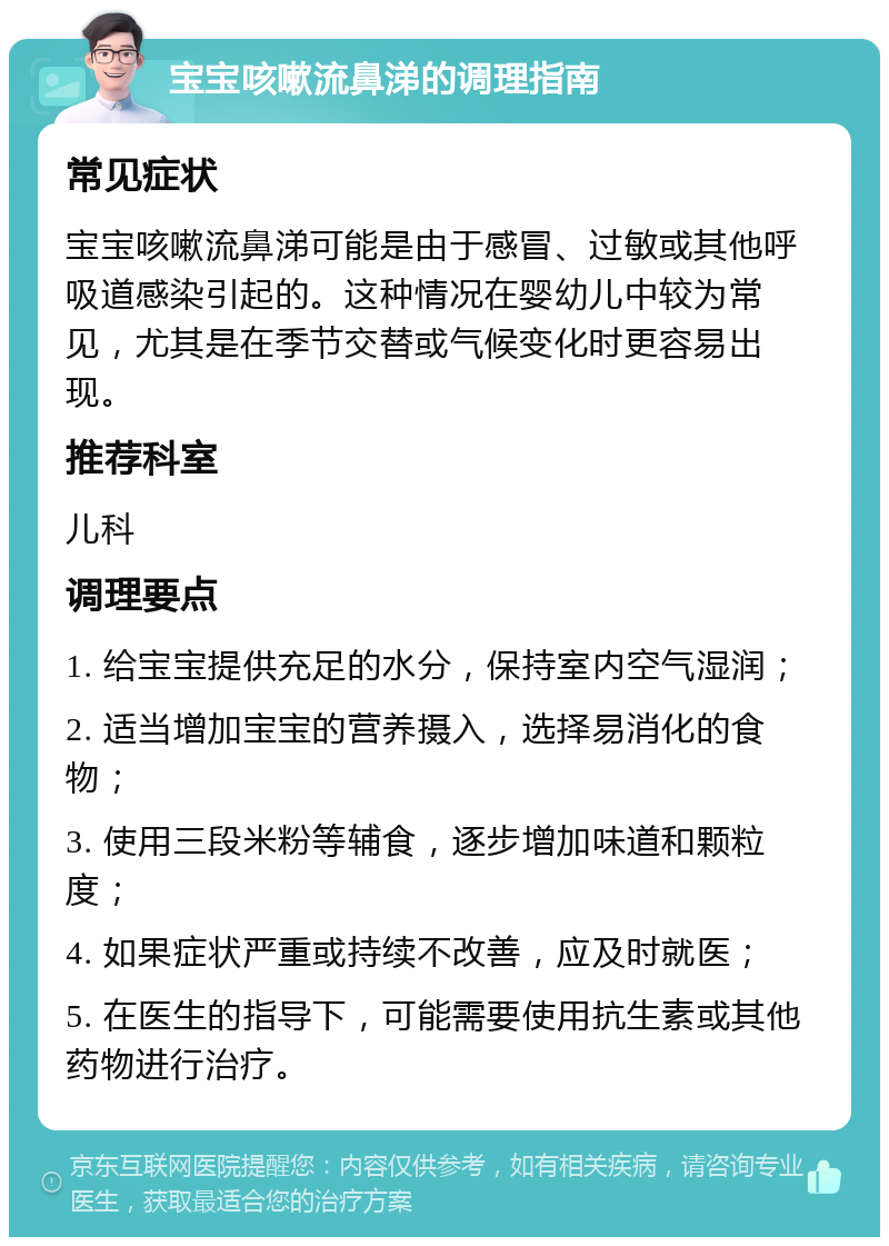 宝宝咳嗽流鼻涕的调理指南 常见症状 宝宝咳嗽流鼻涕可能是由于感冒、过敏或其他呼吸道感染引起的。这种情况在婴幼儿中较为常见，尤其是在季节交替或气候变化时更容易出现。 推荐科室 儿科 调理要点 1. 给宝宝提供充足的水分，保持室内空气湿润； 2. 适当增加宝宝的营养摄入，选择易消化的食物； 3. 使用三段米粉等辅食，逐步增加味道和颗粒度； 4. 如果症状严重或持续不改善，应及时就医； 5. 在医生的指导下，可能需要使用抗生素或其他药物进行治疗。