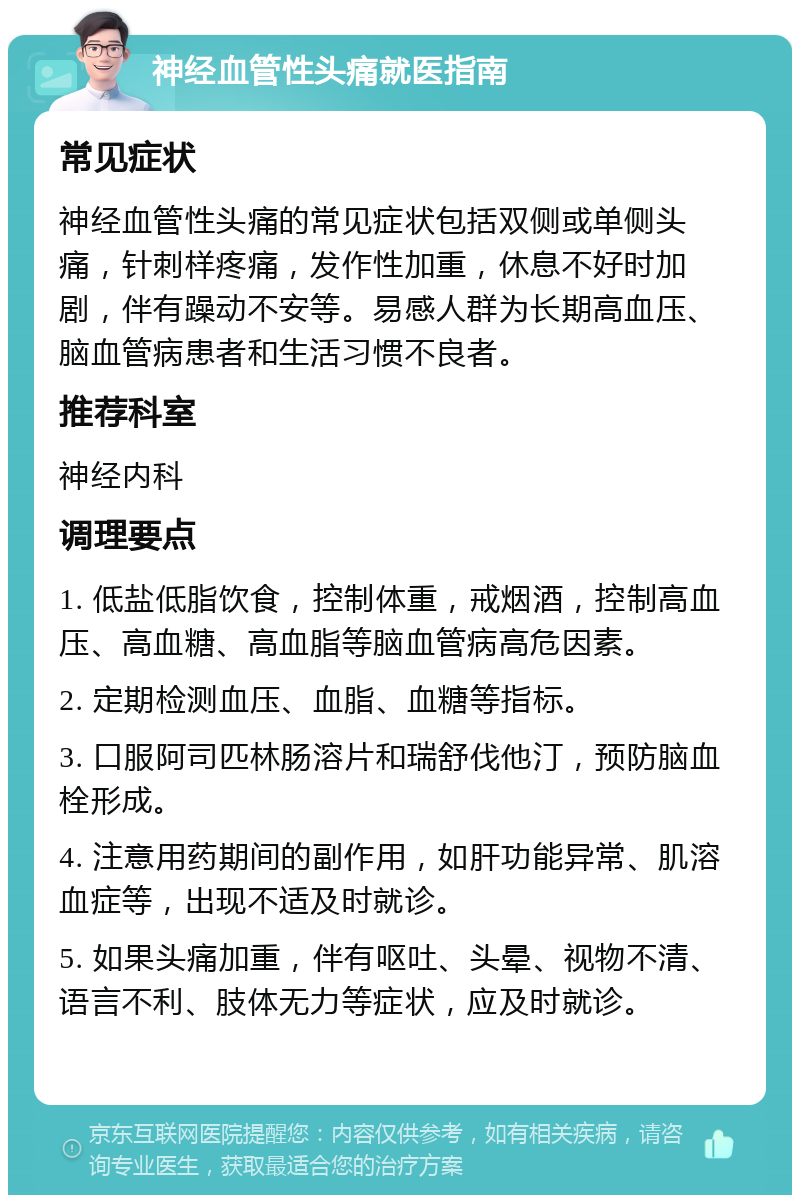 神经血管性头痛就医指南 常见症状 神经血管性头痛的常见症状包括双侧或单侧头痛，针刺样疼痛，发作性加重，休息不好时加剧，伴有躁动不安等。易感人群为长期高血压、脑血管病患者和生活习惯不良者。 推荐科室 神经内科 调理要点 1. 低盐低脂饮食，控制体重，戒烟酒，控制高血压、高血糖、高血脂等脑血管病高危因素。 2. 定期检测血压、血脂、血糖等指标。 3. 口服阿司匹林肠溶片和瑞舒伐他汀，预防脑血栓形成。 4. 注意用药期间的副作用，如肝功能异常、肌溶血症等，出现不适及时就诊。 5. 如果头痛加重，伴有呕吐、头晕、视物不清、语言不利、肢体无力等症状，应及时就诊。