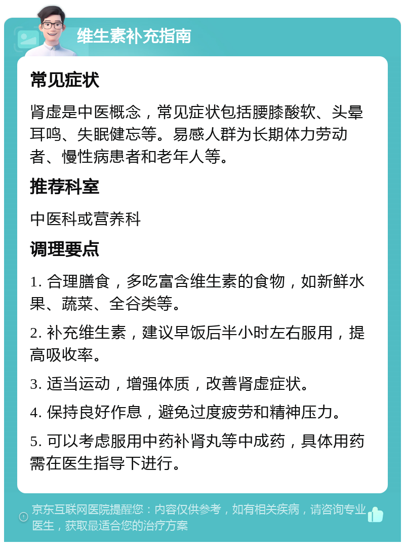 维生素补充指南 常见症状 肾虚是中医概念，常见症状包括腰膝酸软、头晕耳鸣、失眠健忘等。易感人群为长期体力劳动者、慢性病患者和老年人等。 推荐科室 中医科或营养科 调理要点 1. 合理膳食，多吃富含维生素的食物，如新鲜水果、蔬菜、全谷类等。 2. 补充维生素，建议早饭后半小时左右服用，提高吸收率。 3. 适当运动，增强体质，改善肾虚症状。 4. 保持良好作息，避免过度疲劳和精神压力。 5. 可以考虑服用中药补肾丸等中成药，具体用药需在医生指导下进行。