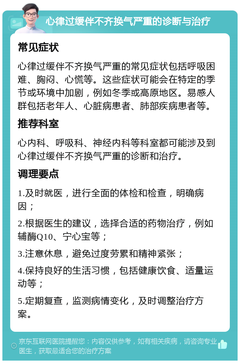 心律过缓伴不齐换气严重的诊断与治疗 常见症状 心律过缓伴不齐换气严重的常见症状包括呼吸困难、胸闷、心慌等。这些症状可能会在特定的季节或环境中加剧，例如冬季或高原地区。易感人群包括老年人、心脏病患者、肺部疾病患者等。 推荐科室 心内科、呼吸科、神经内科等科室都可能涉及到心律过缓伴不齐换气严重的诊断和治疗。 调理要点 1.及时就医，进行全面的体检和检查，明确病因； 2.根据医生的建议，选择合适的药物治疗，例如辅酶Q10、宁心宝等； 3.注意休息，避免过度劳累和精神紧张； 4.保持良好的生活习惯，包括健康饮食、适量运动等； 5.定期复查，监测病情变化，及时调整治疗方案。