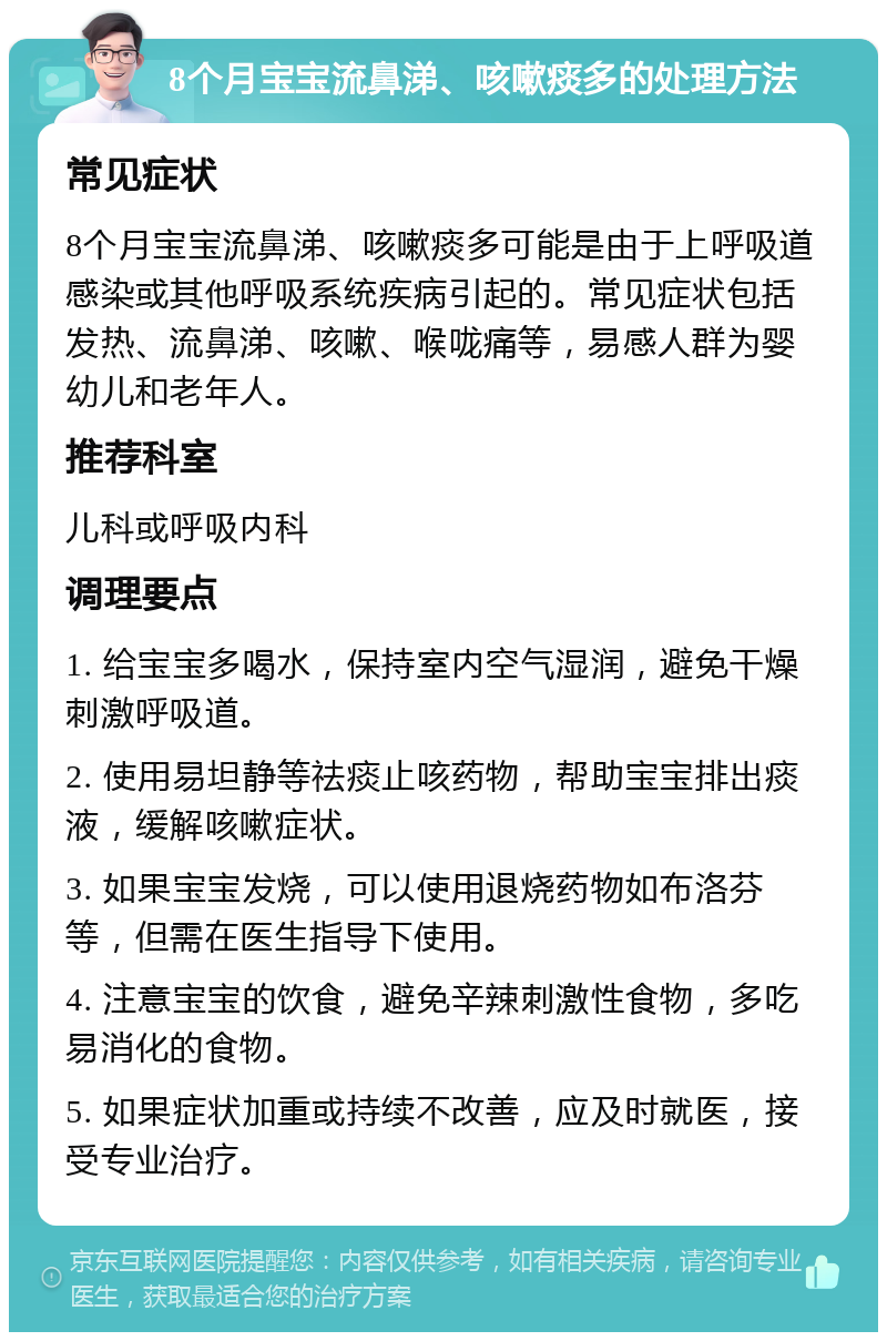 8个月宝宝流鼻涕、咳嗽痰多的处理方法 常见症状 8个月宝宝流鼻涕、咳嗽痰多可能是由于上呼吸道感染或其他呼吸系统疾病引起的。常见症状包括发热、流鼻涕、咳嗽、喉咙痛等，易感人群为婴幼儿和老年人。 推荐科室 儿科或呼吸内科 调理要点 1. 给宝宝多喝水，保持室内空气湿润，避免干燥刺激呼吸道。 2. 使用易坦静等祛痰止咳药物，帮助宝宝排出痰液，缓解咳嗽症状。 3. 如果宝宝发烧，可以使用退烧药物如布洛芬等，但需在医生指导下使用。 4. 注意宝宝的饮食，避免辛辣刺激性食物，多吃易消化的食物。 5. 如果症状加重或持续不改善，应及时就医，接受专业治疗。