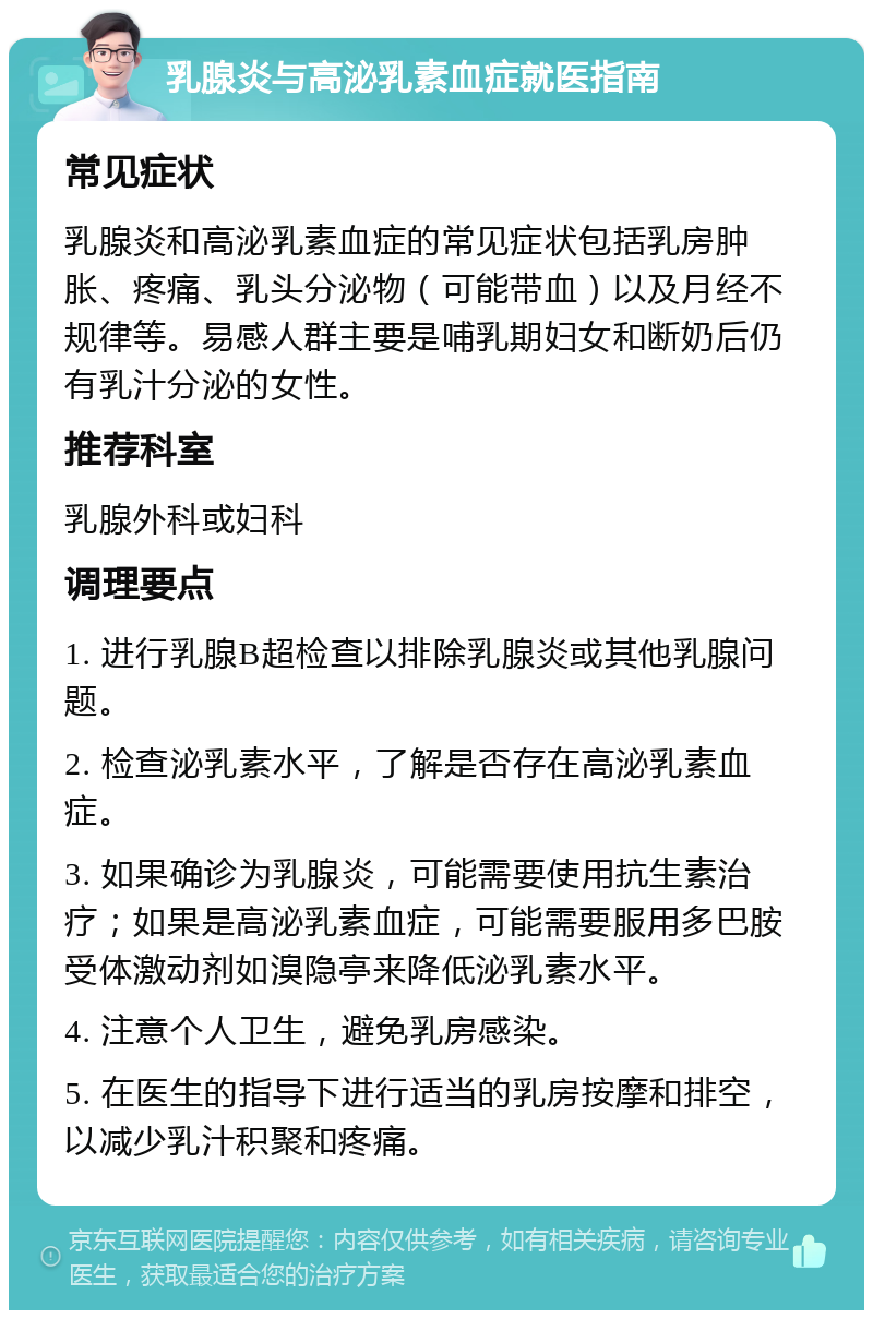 乳腺炎与高泌乳素血症就医指南 常见症状 乳腺炎和高泌乳素血症的常见症状包括乳房肿胀、疼痛、乳头分泌物（可能带血）以及月经不规律等。易感人群主要是哺乳期妇女和断奶后仍有乳汁分泌的女性。 推荐科室 乳腺外科或妇科 调理要点 1. 进行乳腺B超检查以排除乳腺炎或其他乳腺问题。 2. 检查泌乳素水平，了解是否存在高泌乳素血症。 3. 如果确诊为乳腺炎，可能需要使用抗生素治疗；如果是高泌乳素血症，可能需要服用多巴胺受体激动剂如溴隐亭来降低泌乳素水平。 4. 注意个人卫生，避免乳房感染。 5. 在医生的指导下进行适当的乳房按摩和排空，以减少乳汁积聚和疼痛。