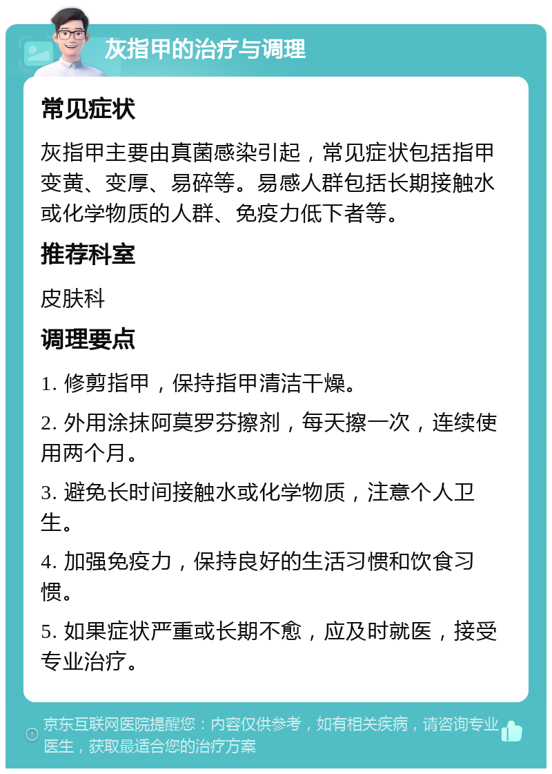 灰指甲的治疗与调理 常见症状 灰指甲主要由真菌感染引起，常见症状包括指甲变黄、变厚、易碎等。易感人群包括长期接触水或化学物质的人群、免疫力低下者等。 推荐科室 皮肤科 调理要点 1. 修剪指甲，保持指甲清洁干燥。 2. 外用涂抹阿莫罗芬擦剂，每天擦一次，连续使用两个月。 3. 避免长时间接触水或化学物质，注意个人卫生。 4. 加强免疫力，保持良好的生活习惯和饮食习惯。 5. 如果症状严重或长期不愈，应及时就医，接受专业治疗。