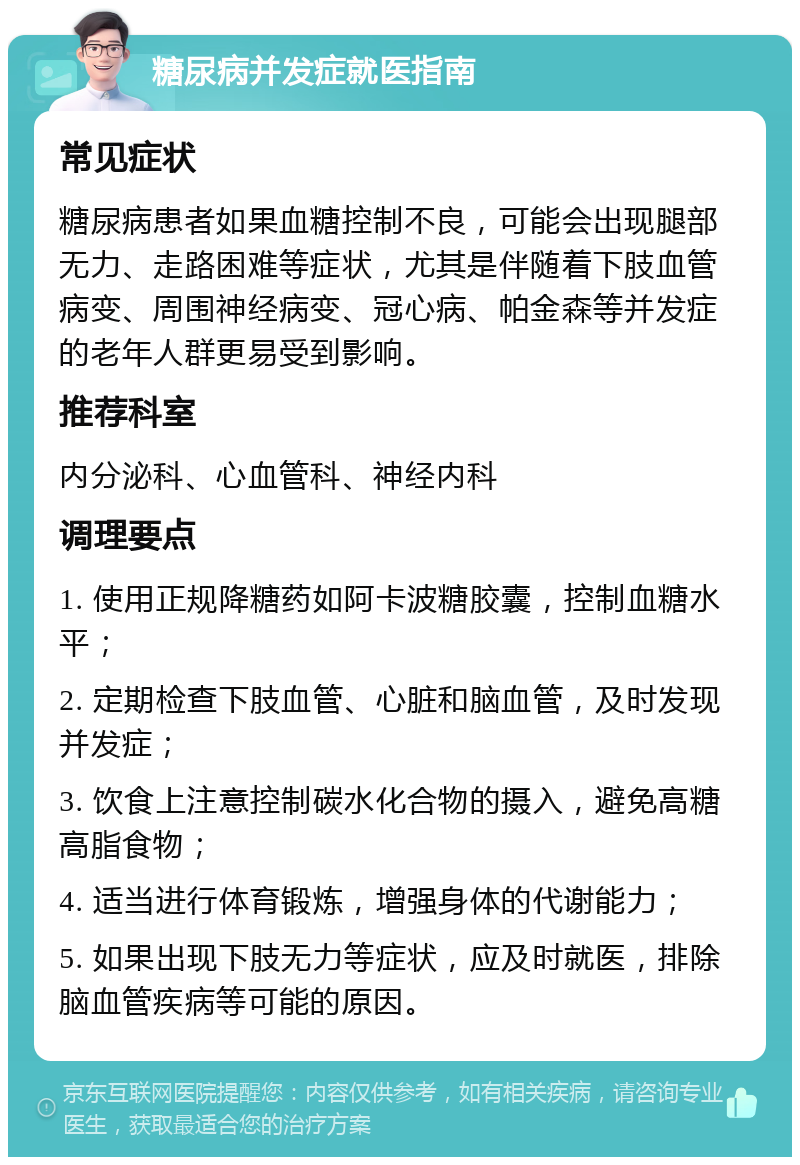 糖尿病并发症就医指南 常见症状 糖尿病患者如果血糖控制不良，可能会出现腿部无力、走路困难等症状，尤其是伴随着下肢血管病变、周围神经病变、冠心病、帕金森等并发症的老年人群更易受到影响。 推荐科室 内分泌科、心血管科、神经内科 调理要点 1. 使用正规降糖药如阿卡波糖胶囊，控制血糖水平； 2. 定期检查下肢血管、心脏和脑血管，及时发现并发症； 3. 饮食上注意控制碳水化合物的摄入，避免高糖高脂食物； 4. 适当进行体育锻炼，增强身体的代谢能力； 5. 如果出现下肢无力等症状，应及时就医，排除脑血管疾病等可能的原因。