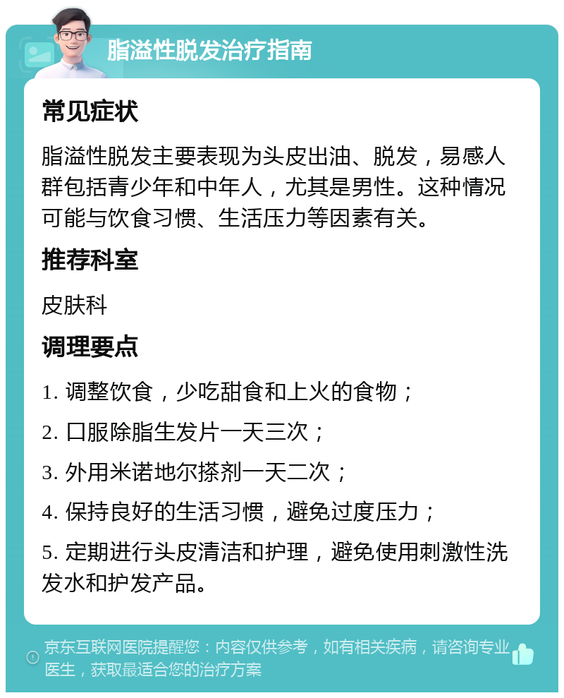 脂溢性脱发治疗指南 常见症状 脂溢性脱发主要表现为头皮出油、脱发，易感人群包括青少年和中年人，尤其是男性。这种情况可能与饮食习惯、生活压力等因素有关。 推荐科室 皮肤科 调理要点 1. 调整饮食，少吃甜食和上火的食物； 2. 口服除脂生发片一天三次； 3. 外用米诺地尔搽剂一天二次； 4. 保持良好的生活习惯，避免过度压力； 5. 定期进行头皮清洁和护理，避免使用刺激性洗发水和护发产品。