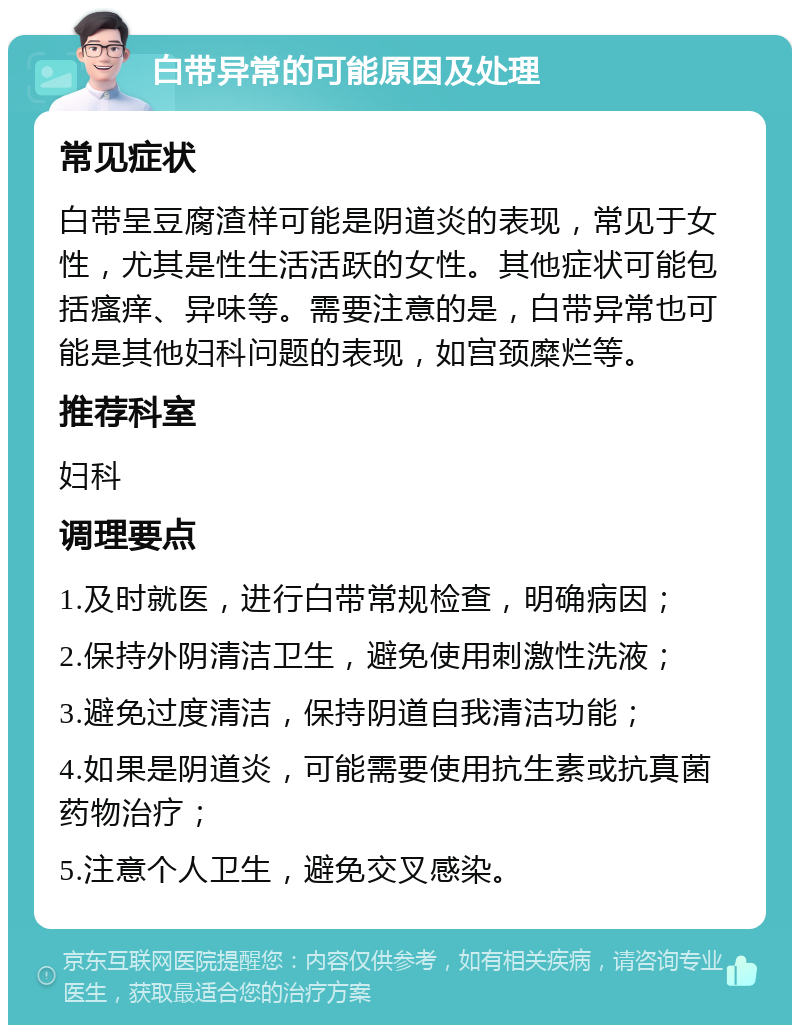 白带异常的可能原因及处理 常见症状 白带呈豆腐渣样可能是阴道炎的表现，常见于女性，尤其是性生活活跃的女性。其他症状可能包括瘙痒、异味等。需要注意的是，白带异常也可能是其他妇科问题的表现，如宫颈糜烂等。 推荐科室 妇科 调理要点 1.及时就医，进行白带常规检查，明确病因； 2.保持外阴清洁卫生，避免使用刺激性洗液； 3.避免过度清洁，保持阴道自我清洁功能； 4.如果是阴道炎，可能需要使用抗生素或抗真菌药物治疗； 5.注意个人卫生，避免交叉感染。