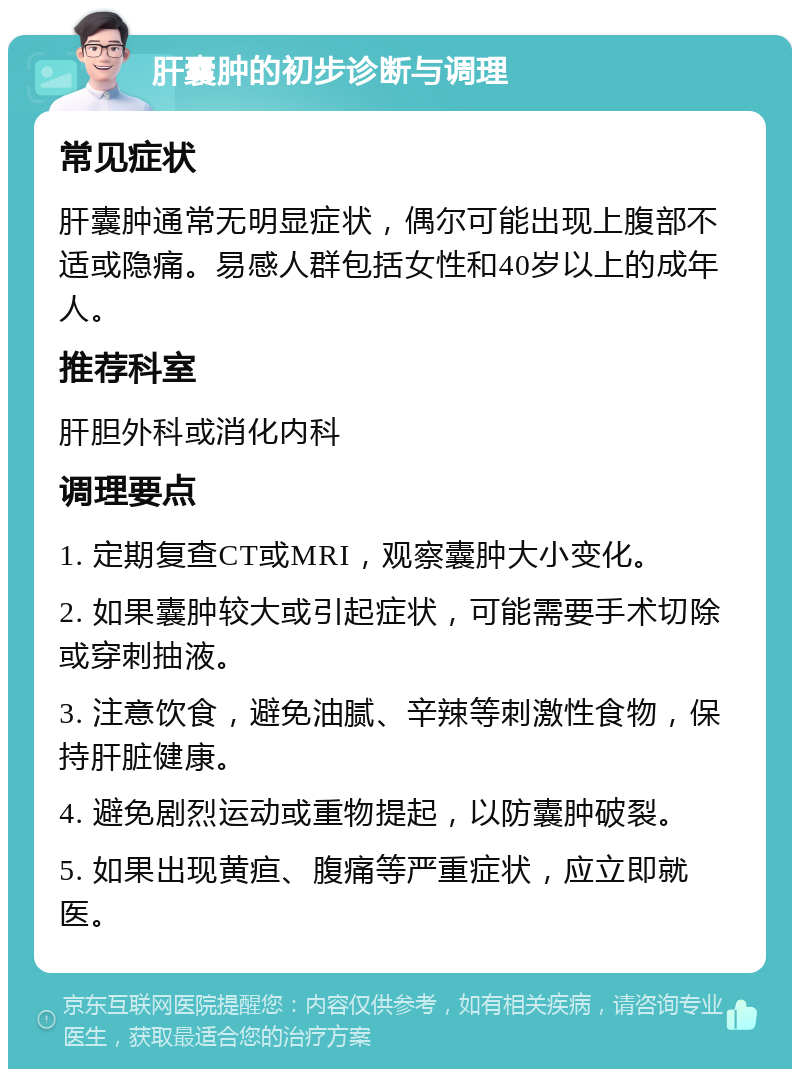 肝囊肿的初步诊断与调理 常见症状 肝囊肿通常无明显症状，偶尔可能出现上腹部不适或隐痛。易感人群包括女性和40岁以上的成年人。 推荐科室 肝胆外科或消化内科 调理要点 1. 定期复查CT或MRI，观察囊肿大小变化。 2. 如果囊肿较大或引起症状，可能需要手术切除或穿刺抽液。 3. 注意饮食，避免油腻、辛辣等刺激性食物，保持肝脏健康。 4. 避免剧烈运动或重物提起，以防囊肿破裂。 5. 如果出现黄疸、腹痛等严重症状，应立即就医。