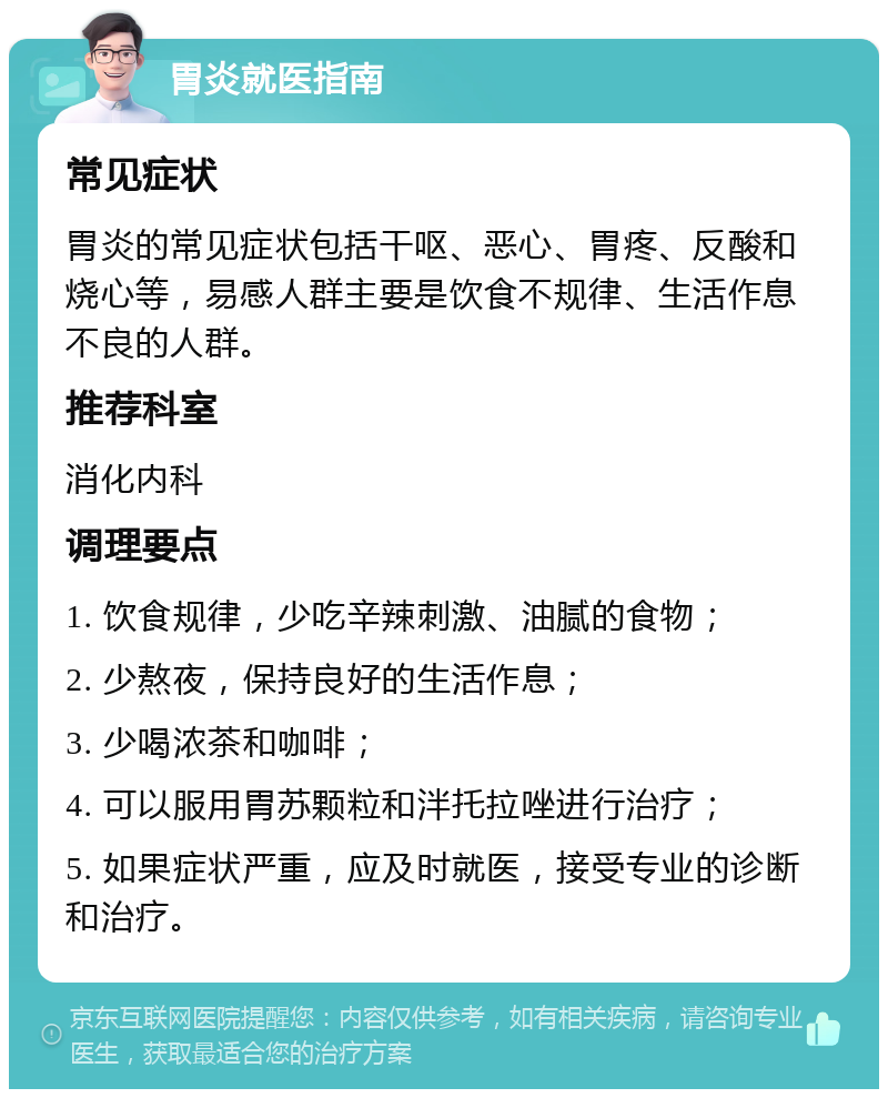 胃炎就医指南 常见症状 胃炎的常见症状包括干呕、恶心、胃疼、反酸和烧心等，易感人群主要是饮食不规律、生活作息不良的人群。 推荐科室 消化内科 调理要点 1. 饮食规律，少吃辛辣刺激、油腻的食物； 2. 少熬夜，保持良好的生活作息； 3. 少喝浓茶和咖啡； 4. 可以服用胃苏颗粒和泮托拉唑进行治疗； 5. 如果症状严重，应及时就医，接受专业的诊断和治疗。