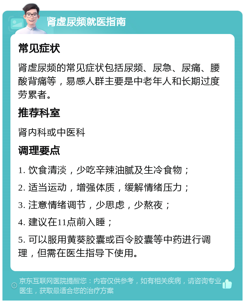 肾虚尿频就医指南 常见症状 肾虚尿频的常见症状包括尿频、尿急、尿痛、腰酸背痛等，易感人群主要是中老年人和长期过度劳累者。 推荐科室 肾内科或中医科 调理要点 1. 饮食清淡，少吃辛辣油腻及生冷食物； 2. 适当运动，增强体质，缓解情绪压力； 3. 注意情绪调节，少思虑，少熬夜； 4. 建议在11点前入睡； 5. 可以服用黄葵胶囊或百令胶囊等中药进行调理，但需在医生指导下使用。