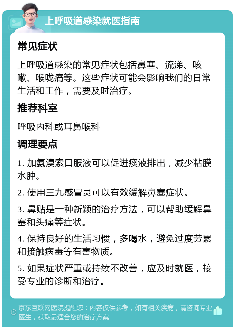 上呼吸道感染就医指南 常见症状 上呼吸道感染的常见症状包括鼻塞、流涕、咳嗽、喉咙痛等。这些症状可能会影响我们的日常生活和工作，需要及时治疗。 推荐科室 呼吸内科或耳鼻喉科 调理要点 1. 加氨溴索口服液可以促进痰液排出，减少粘膜水肿。 2. 使用三九感冒灵可以有效缓解鼻塞症状。 3. 鼻贴是一种新颖的治疗方法，可以帮助缓解鼻塞和头痛等症状。 4. 保持良好的生活习惯，多喝水，避免过度劳累和接触病毒等有害物质。 5. 如果症状严重或持续不改善，应及时就医，接受专业的诊断和治疗。