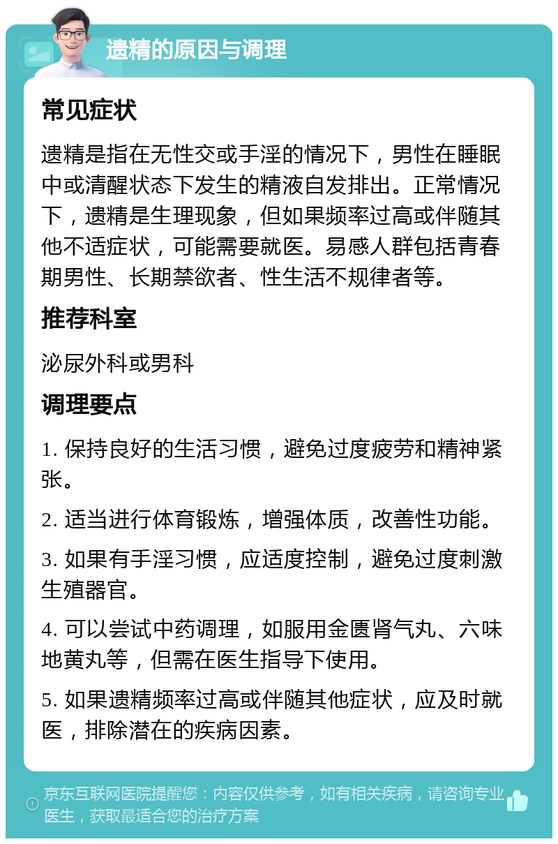 遗精的原因与调理 常见症状 遗精是指在无性交或手淫的情况下，男性在睡眠中或清醒状态下发生的精液自发排出。正常情况下，遗精是生理现象，但如果频率过高或伴随其他不适症状，可能需要就医。易感人群包括青春期男性、长期禁欲者、性生活不规律者等。 推荐科室 泌尿外科或男科 调理要点 1. 保持良好的生活习惯，避免过度疲劳和精神紧张。 2. 适当进行体育锻炼，增强体质，改善性功能。 3. 如果有手淫习惯，应适度控制，避免过度刺激生殖器官。 4. 可以尝试中药调理，如服用金匮肾气丸、六味地黄丸等，但需在医生指导下使用。 5. 如果遗精频率过高或伴随其他症状，应及时就医，排除潜在的疾病因素。