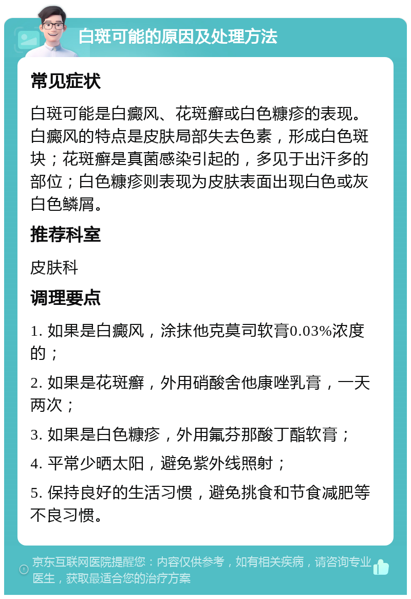 白斑可能的原因及处理方法 常见症状 白斑可能是白癜风、花斑癣或白色糠疹的表现。白癜风的特点是皮肤局部失去色素，形成白色斑块；花斑癣是真菌感染引起的，多见于出汗多的部位；白色糠疹则表现为皮肤表面出现白色或灰白色鳞屑。 推荐科室 皮肤科 调理要点 1. 如果是白癜风，涂抹他克莫司软膏0.03%浓度的； 2. 如果是花斑癣，外用硝酸舍他康唑乳膏，一天两次； 3. 如果是白色糠疹，外用氟芬那酸丁酯软膏； 4. 平常少晒太阳，避免紫外线照射； 5. 保持良好的生活习惯，避免挑食和节食减肥等不良习惯。