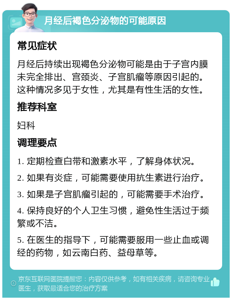 月经后褐色分泌物的可能原因 常见症状 月经后持续出现褐色分泌物可能是由于子宫内膜未完全排出、宫颈炎、子宫肌瘤等原因引起的。这种情况多见于女性，尤其是有性生活的女性。 推荐科室 妇科 调理要点 1. 定期检查白带和激素水平，了解身体状况。 2. 如果有炎症，可能需要使用抗生素进行治疗。 3. 如果是子宫肌瘤引起的，可能需要手术治疗。 4. 保持良好的个人卫生习惯，避免性生活过于频繁或不洁。 5. 在医生的指导下，可能需要服用一些止血或调经的药物，如云南白药、益母草等。