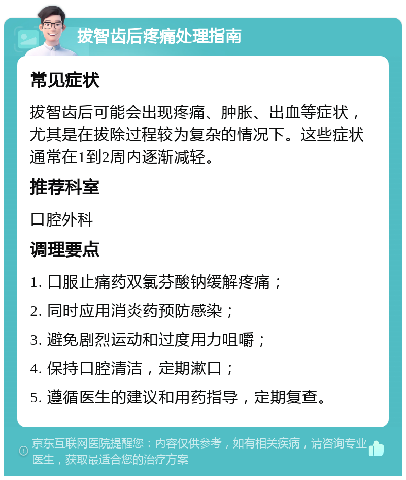 拔智齿后疼痛处理指南 常见症状 拔智齿后可能会出现疼痛、肿胀、出血等症状，尤其是在拔除过程较为复杂的情况下。这些症状通常在1到2周内逐渐减轻。 推荐科室 口腔外科 调理要点 1. 口服止痛药双氯芬酸钠缓解疼痛； 2. 同时应用消炎药预防感染； 3. 避免剧烈运动和过度用力咀嚼； 4. 保持口腔清洁，定期漱口； 5. 遵循医生的建议和用药指导，定期复查。