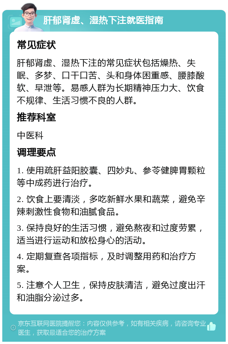 肝郁肾虚、湿热下注就医指南 常见症状 肝郁肾虚、湿热下注的常见症状包括燥热、失眠、多梦、口干口苦、头和身体困重感、腰膝酸软、早泄等。易感人群为长期精神压力大、饮食不规律、生活习惯不良的人群。 推荐科室 中医科 调理要点 1. 使用疏肝益阳胶囊、四妙丸、参苓健脾胃颗粒等中成药进行治疗。 2. 饮食上要清淡，多吃新鲜水果和蔬菜，避免辛辣刺激性食物和油腻食品。 3. 保持良好的生活习惯，避免熬夜和过度劳累，适当进行运动和放松身心的活动。 4. 定期复查各项指标，及时调整用药和治疗方案。 5. 注意个人卫生，保持皮肤清洁，避免过度出汗和油脂分泌过多。