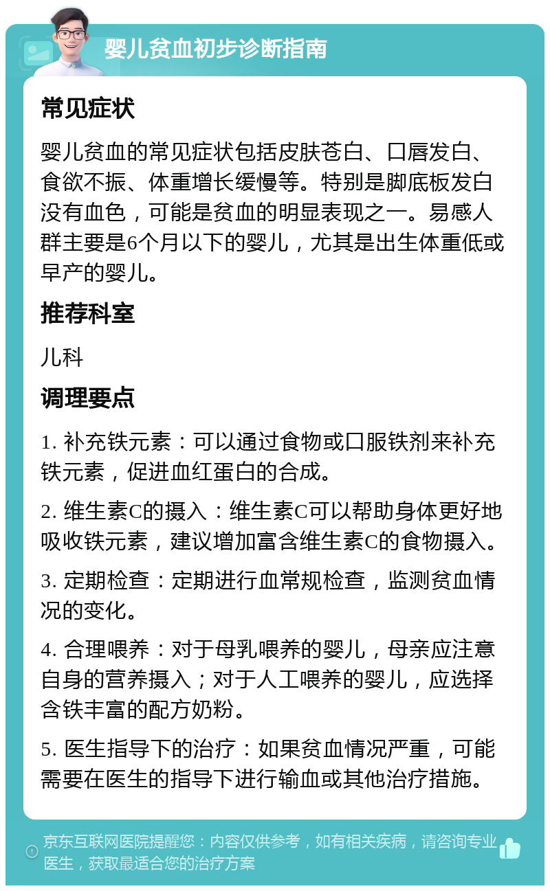 婴儿贫血初步诊断指南 常见症状 婴儿贫血的常见症状包括皮肤苍白、口唇发白、食欲不振、体重增长缓慢等。特别是脚底板发白没有血色，可能是贫血的明显表现之一。易感人群主要是6个月以下的婴儿，尤其是出生体重低或早产的婴儿。 推荐科室 儿科 调理要点 1. 补充铁元素：可以通过食物或口服铁剂来补充铁元素，促进血红蛋白的合成。 2. 维生素C的摄入：维生素C可以帮助身体更好地吸收铁元素，建议增加富含维生素C的食物摄入。 3. 定期检查：定期进行血常规检查，监测贫血情况的变化。 4. 合理喂养：对于母乳喂养的婴儿，母亲应注意自身的营养摄入；对于人工喂养的婴儿，应选择含铁丰富的配方奶粉。 5. 医生指导下的治疗：如果贫血情况严重，可能需要在医生的指导下进行输血或其他治疗措施。