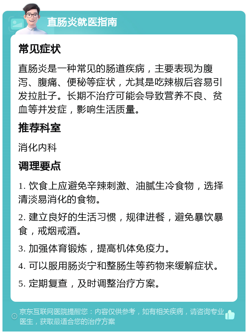 直肠炎就医指南 常见症状 直肠炎是一种常见的肠道疾病，主要表现为腹泻、腹痛、便秘等症状，尤其是吃辣椒后容易引发拉肚子。长期不治疗可能会导致营养不良、贫血等并发症，影响生活质量。 推荐科室 消化内科 调理要点 1. 饮食上应避免辛辣刺激、油腻生冷食物，选择清淡易消化的食物。 2. 建立良好的生活习惯，规律进餐，避免暴饮暴食，戒烟戒酒。 3. 加强体育锻炼，提高机体免疫力。 4. 可以服用肠炎宁和整肠生等药物来缓解症状。 5. 定期复查，及时调整治疗方案。