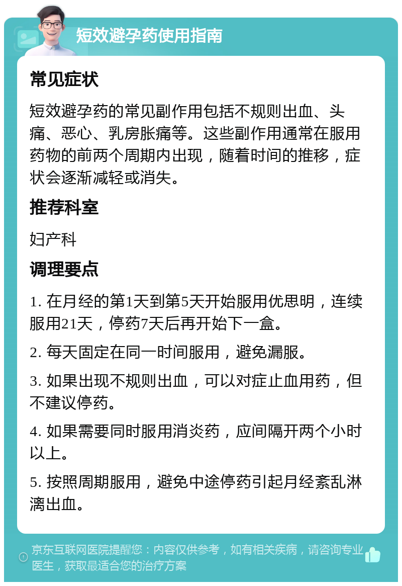 短效避孕药使用指南 常见症状 短效避孕药的常见副作用包括不规则出血、头痛、恶心、乳房胀痛等。这些副作用通常在服用药物的前两个周期内出现，随着时间的推移，症状会逐渐减轻或消失。 推荐科室 妇产科 调理要点 1. 在月经的第1天到第5天开始服用优思明，连续服用21天，停药7天后再开始下一盒。 2. 每天固定在同一时间服用，避免漏服。 3. 如果出现不规则出血，可以对症止血用药，但不建议停药。 4. 如果需要同时服用消炎药，应间隔开两个小时以上。 5. 按照周期服用，避免中途停药引起月经紊乱淋漓出血。