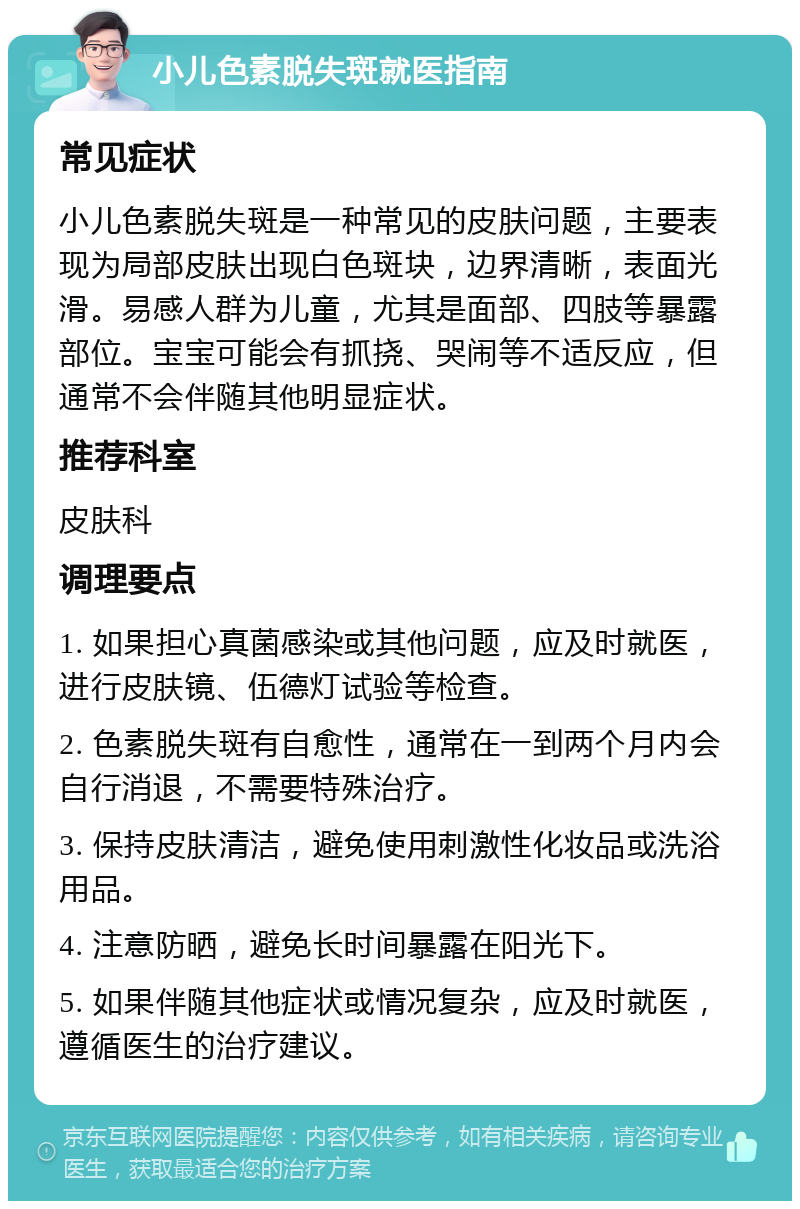 小儿色素脱失斑就医指南 常见症状 小儿色素脱失斑是一种常见的皮肤问题，主要表现为局部皮肤出现白色斑块，边界清晰，表面光滑。易感人群为儿童，尤其是面部、四肢等暴露部位。宝宝可能会有抓挠、哭闹等不适反应，但通常不会伴随其他明显症状。 推荐科室 皮肤科 调理要点 1. 如果担心真菌感染或其他问题，应及时就医，进行皮肤镜、伍德灯试验等检查。 2. 色素脱失斑有自愈性，通常在一到两个月内会自行消退，不需要特殊治疗。 3. 保持皮肤清洁，避免使用刺激性化妆品或洗浴用品。 4. 注意防晒，避免长时间暴露在阳光下。 5. 如果伴随其他症状或情况复杂，应及时就医，遵循医生的治疗建议。