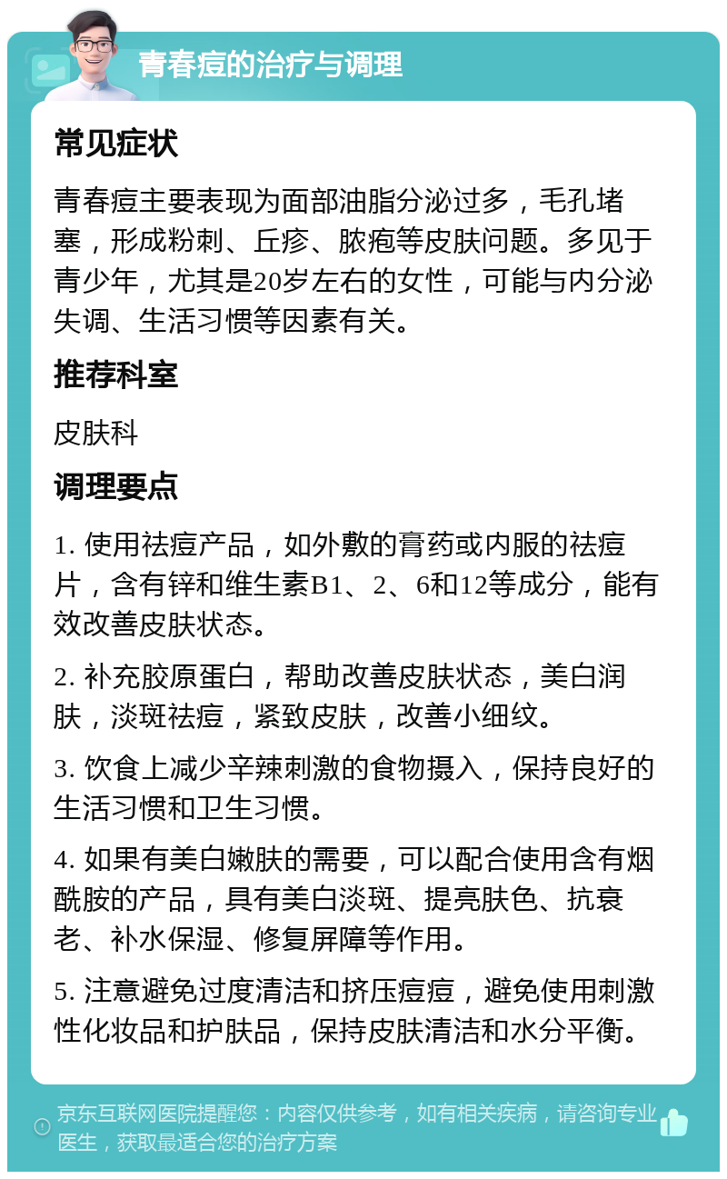 青春痘的治疗与调理 常见症状 青春痘主要表现为面部油脂分泌过多，毛孔堵塞，形成粉刺、丘疹、脓疱等皮肤问题。多见于青少年，尤其是20岁左右的女性，可能与内分泌失调、生活习惯等因素有关。 推荐科室 皮肤科 调理要点 1. 使用祛痘产品，如外敷的膏药或内服的祛痘片，含有锌和维生素B1、2、6和12等成分，能有效改善皮肤状态。 2. 补充胶原蛋白，帮助改善皮肤状态，美白润肤，淡斑祛痘，紧致皮肤，改善小细纹。 3. 饮食上减少辛辣刺激的食物摄入，保持良好的生活习惯和卫生习惯。 4. 如果有美白嫩肤的需要，可以配合使用含有烟酰胺的产品，具有美白淡斑、提亮肤色、抗衰老、补水保湿、修复屏障等作用。 5. 注意避免过度清洁和挤压痘痘，避免使用刺激性化妆品和护肤品，保持皮肤清洁和水分平衡。