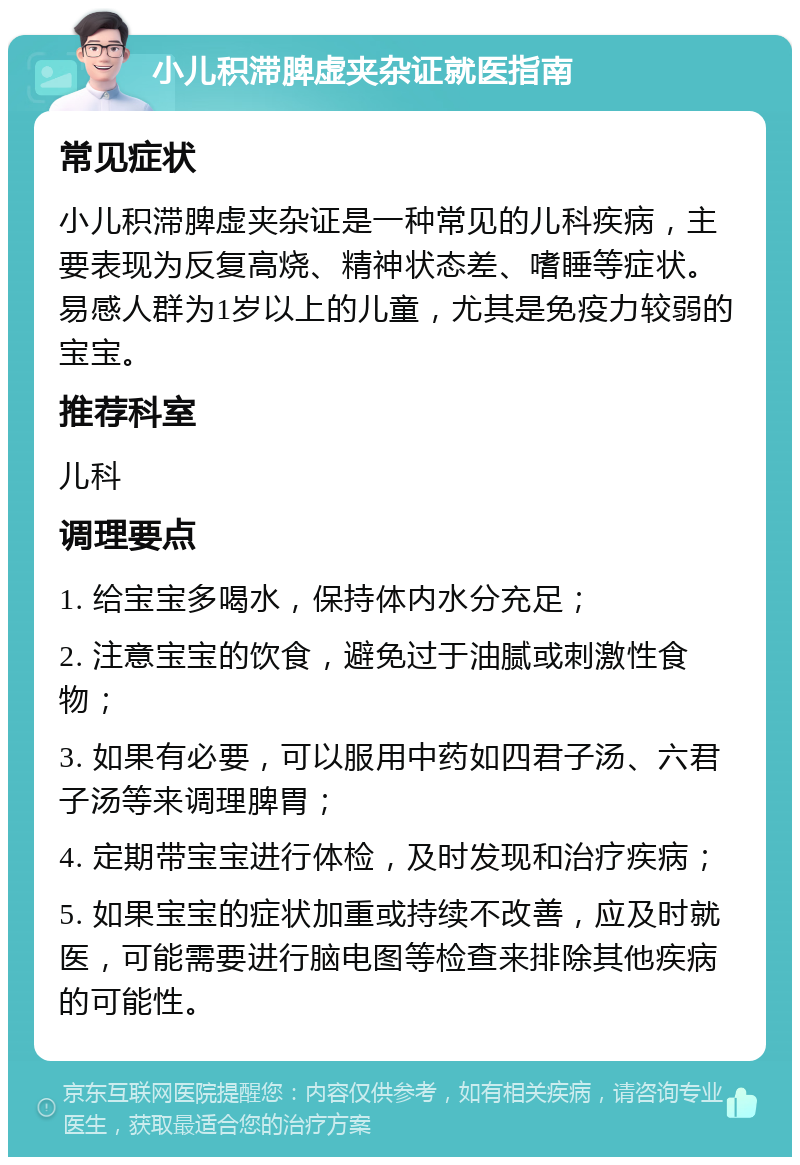 小儿积滞脾虚夹杂证就医指南 常见症状 小儿积滞脾虚夹杂证是一种常见的儿科疾病，主要表现为反复高烧、精神状态差、嗜睡等症状。易感人群为1岁以上的儿童，尤其是免疫力较弱的宝宝。 推荐科室 儿科 调理要点 1. 给宝宝多喝水，保持体内水分充足； 2. 注意宝宝的饮食，避免过于油腻或刺激性食物； 3. 如果有必要，可以服用中药如四君子汤、六君子汤等来调理脾胃； 4. 定期带宝宝进行体检，及时发现和治疗疾病； 5. 如果宝宝的症状加重或持续不改善，应及时就医，可能需要进行脑电图等检查来排除其他疾病的可能性。