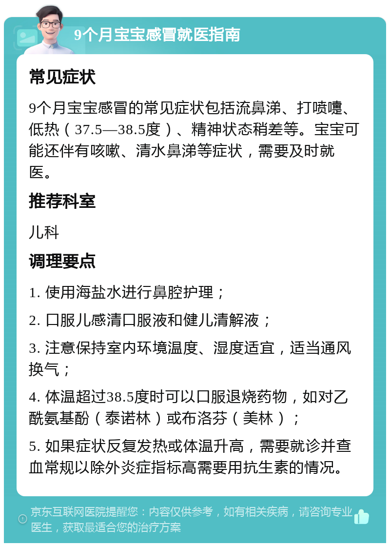 9个月宝宝感冒就医指南 常见症状 9个月宝宝感冒的常见症状包括流鼻涕、打喷嚏、低热（37.5—38.5度）、精神状态稍差等。宝宝可能还伴有咳嗽、清水鼻涕等症状，需要及时就医。 推荐科室 儿科 调理要点 1. 使用海盐水进行鼻腔护理； 2. 口服儿感清口服液和健儿清解液； 3. 注意保持室内环境温度、湿度适宜，适当通风换气； 4. 体温超过38.5度时可以口服退烧药物，如对乙酰氨基酚（泰诺林）或布洛芬（美林）； 5. 如果症状反复发热或体温升高，需要就诊并查血常规以除外炎症指标高需要用抗生素的情况。