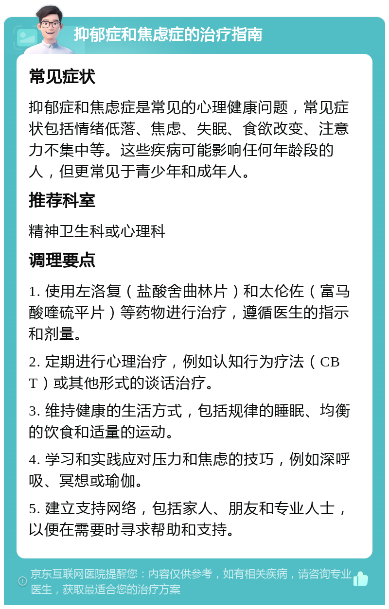 抑郁症和焦虑症的治疗指南 常见症状 抑郁症和焦虑症是常见的心理健康问题，常见症状包括情绪低落、焦虑、失眠、食欲改变、注意力不集中等。这些疾病可能影响任何年龄段的人，但更常见于青少年和成年人。 推荐科室 精神卫生科或心理科 调理要点 1. 使用左洛复（盐酸舍曲林片）和太伦佐（富马酸喹硫平片）等药物进行治疗，遵循医生的指示和剂量。 2. 定期进行心理治疗，例如认知行为疗法（CBT）或其他形式的谈话治疗。 3. 维持健康的生活方式，包括规律的睡眠、均衡的饮食和适量的运动。 4. 学习和实践应对压力和焦虑的技巧，例如深呼吸、冥想或瑜伽。 5. 建立支持网络，包括家人、朋友和专业人士，以便在需要时寻求帮助和支持。