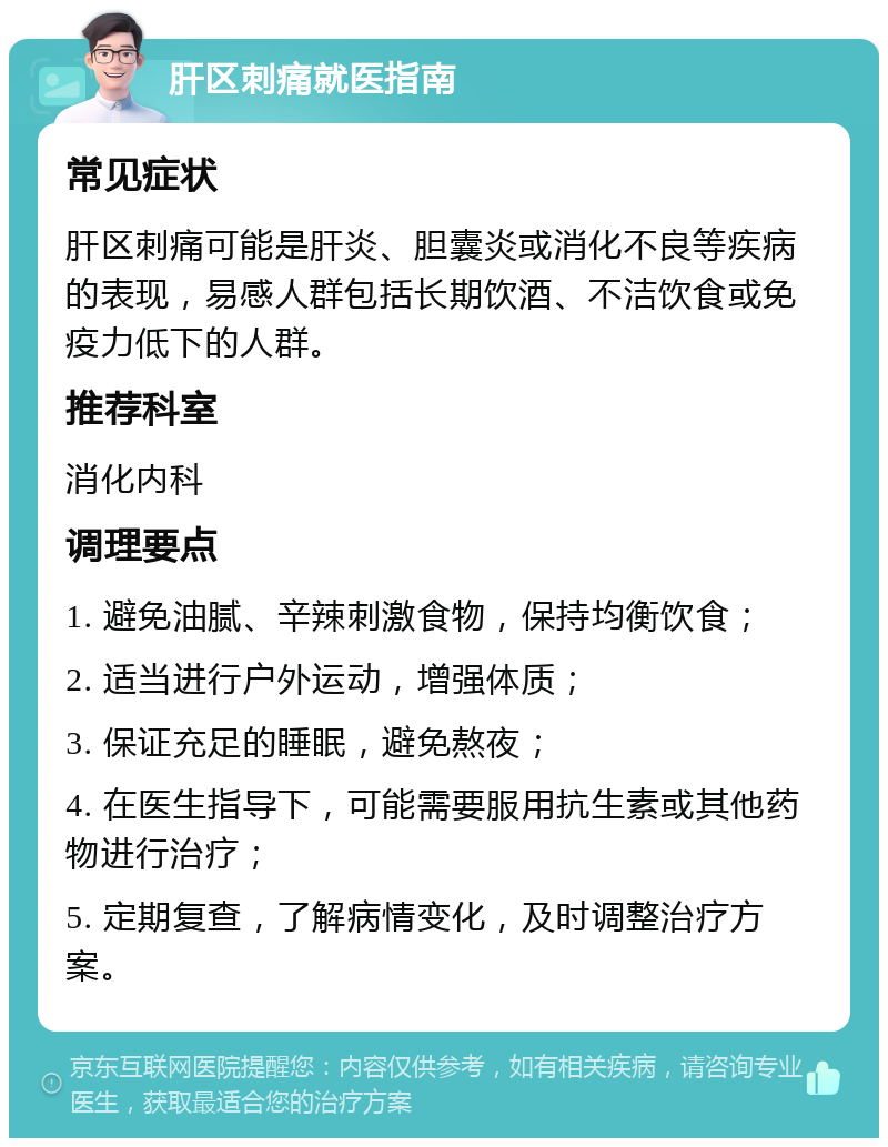 肝区刺痛就医指南 常见症状 肝区刺痛可能是肝炎、胆囊炎或消化不良等疾病的表现，易感人群包括长期饮酒、不洁饮食或免疫力低下的人群。 推荐科室 消化内科 调理要点 1. 避免油腻、辛辣刺激食物，保持均衡饮食； 2. 适当进行户外运动，增强体质； 3. 保证充足的睡眠，避免熬夜； 4. 在医生指导下，可能需要服用抗生素或其他药物进行治疗； 5. 定期复查，了解病情变化，及时调整治疗方案。