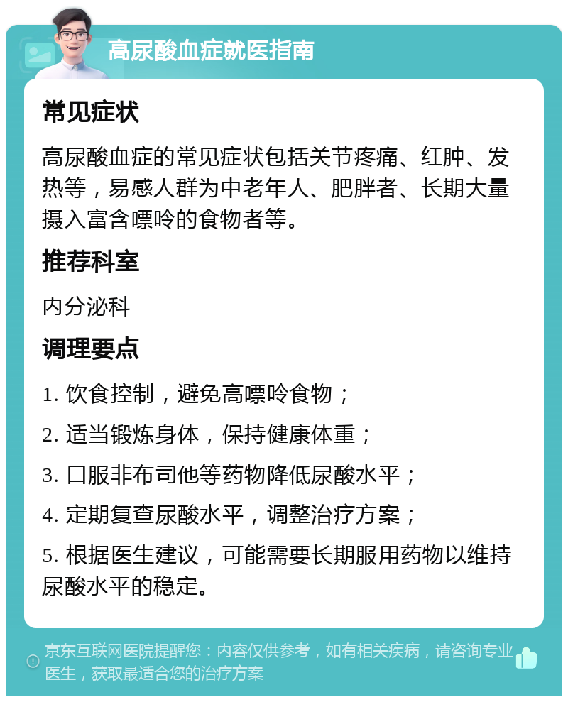 高尿酸血症就医指南 常见症状 高尿酸血症的常见症状包括关节疼痛、红肿、发热等，易感人群为中老年人、肥胖者、长期大量摄入富含嘌呤的食物者等。 推荐科室 内分泌科 调理要点 1. 饮食控制，避免高嘌呤食物； 2. 适当锻炼身体，保持健康体重； 3. 口服非布司他等药物降低尿酸水平； 4. 定期复查尿酸水平，调整治疗方案； 5. 根据医生建议，可能需要长期服用药物以维持尿酸水平的稳定。