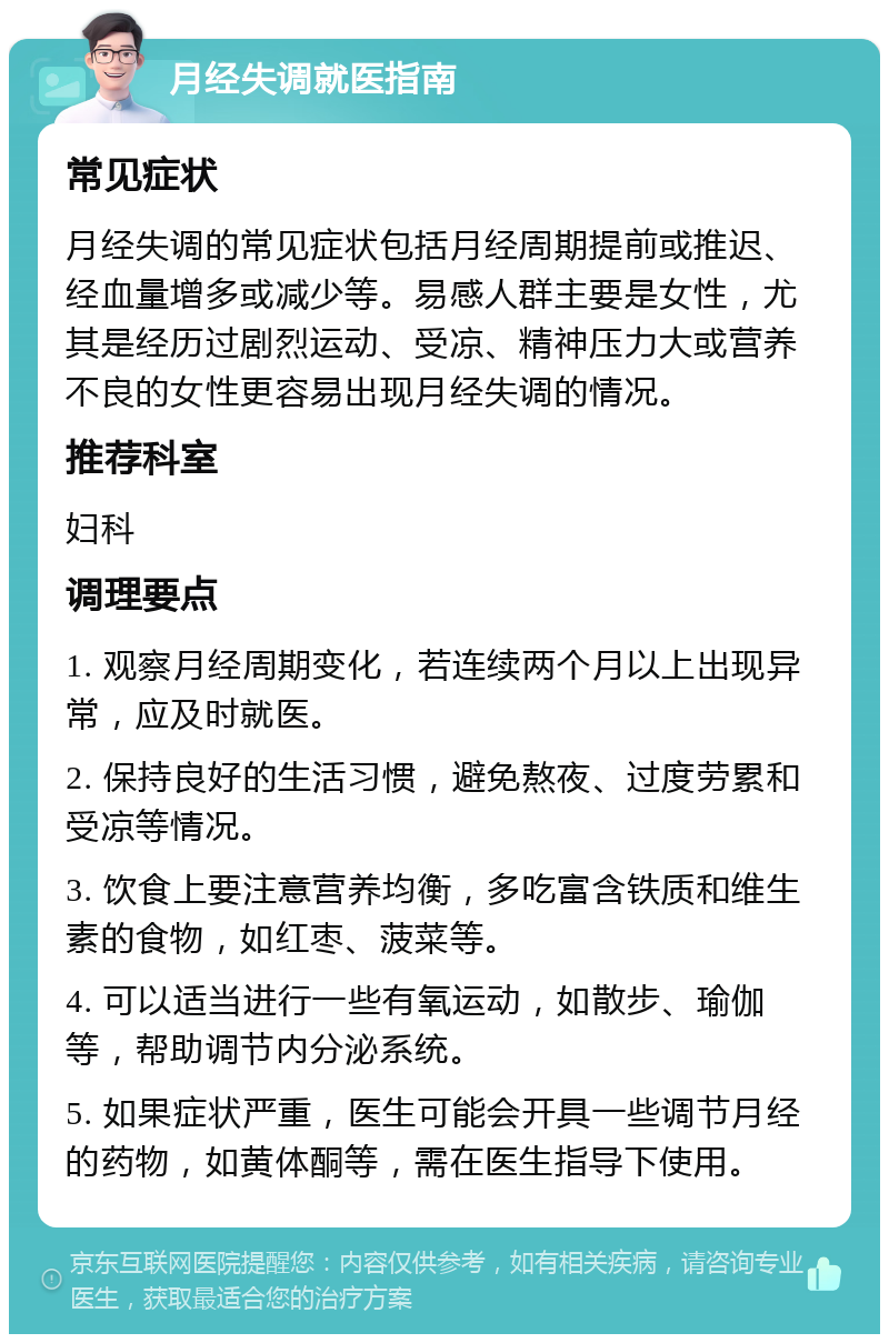 月经失调就医指南 常见症状 月经失调的常见症状包括月经周期提前或推迟、经血量增多或减少等。易感人群主要是女性，尤其是经历过剧烈运动、受凉、精神压力大或营养不良的女性更容易出现月经失调的情况。 推荐科室 妇科 调理要点 1. 观察月经周期变化，若连续两个月以上出现异常，应及时就医。 2. 保持良好的生活习惯，避免熬夜、过度劳累和受凉等情况。 3. 饮食上要注意营养均衡，多吃富含铁质和维生素的食物，如红枣、菠菜等。 4. 可以适当进行一些有氧运动，如散步、瑜伽等，帮助调节内分泌系统。 5. 如果症状严重，医生可能会开具一些调节月经的药物，如黄体酮等，需在医生指导下使用。