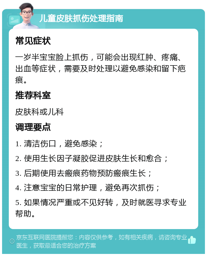 儿童皮肤抓伤处理指南 常见症状 一岁半宝宝脸上抓伤，可能会出现红肿、疼痛、出血等症状，需要及时处理以避免感染和留下疤痕。 推荐科室 皮肤科或儿科 调理要点 1. 清洁伤口，避免感染； 2. 使用生长因子凝胶促进皮肤生长和愈合； 3. 后期使用去瘢痕药物预防瘢痕生长； 4. 注意宝宝的日常护理，避免再次抓伤； 5. 如果情况严重或不见好转，及时就医寻求专业帮助。