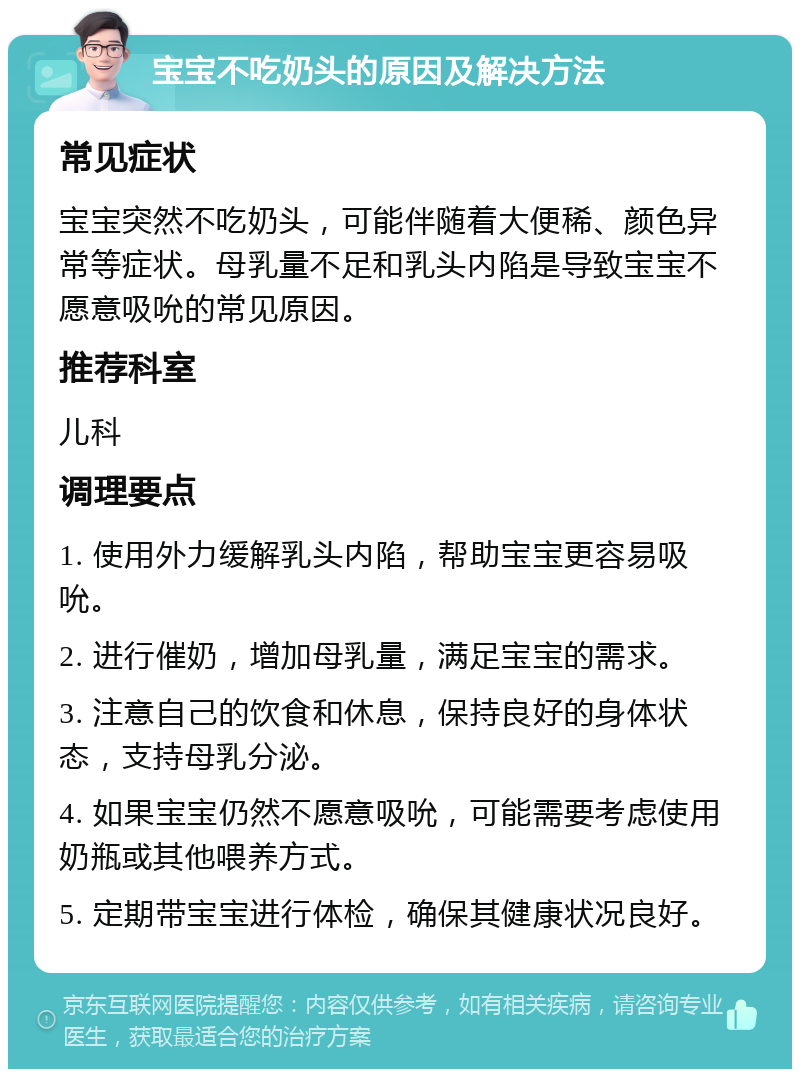 宝宝不吃奶头的原因及解决方法 常见症状 宝宝突然不吃奶头，可能伴随着大便稀、颜色异常等症状。母乳量不足和乳头内陷是导致宝宝不愿意吸吮的常见原因。 推荐科室 儿科 调理要点 1. 使用外力缓解乳头内陷，帮助宝宝更容易吸吮。 2. 进行催奶，增加母乳量，满足宝宝的需求。 3. 注意自己的饮食和休息，保持良好的身体状态，支持母乳分泌。 4. 如果宝宝仍然不愿意吸吮，可能需要考虑使用奶瓶或其他喂养方式。 5. 定期带宝宝进行体检，确保其健康状况良好。