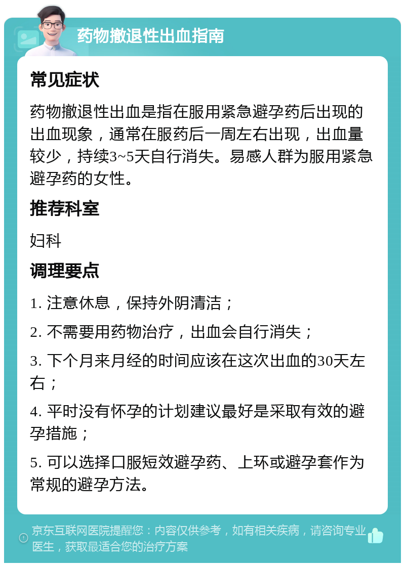 药物撤退性出血指南 常见症状 药物撤退性出血是指在服用紧急避孕药后出现的出血现象，通常在服药后一周左右出现，出血量较少，持续3~5天自行消失。易感人群为服用紧急避孕药的女性。 推荐科室 妇科 调理要点 1. 注意休息，保持外阴清洁； 2. 不需要用药物治疗，出血会自行消失； 3. 下个月来月经的时间应该在这次出血的30天左右； 4. 平时没有怀孕的计划建议最好是采取有效的避孕措施； 5. 可以选择口服短效避孕药、上环或避孕套作为常规的避孕方法。