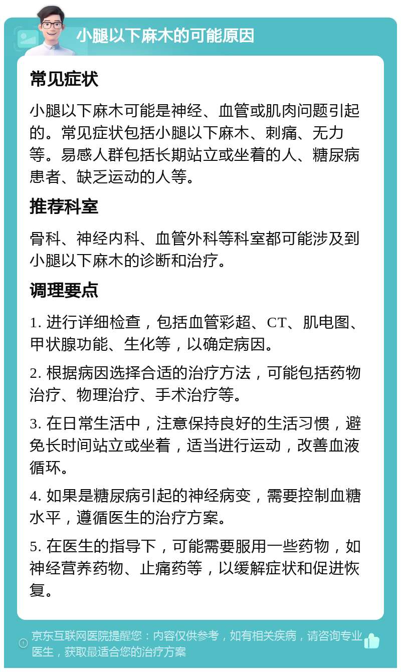 小腿以下麻木的可能原因 常见症状 小腿以下麻木可能是神经、血管或肌肉问题引起的。常见症状包括小腿以下麻木、刺痛、无力等。易感人群包括长期站立或坐着的人、糖尿病患者、缺乏运动的人等。 推荐科室 骨科、神经内科、血管外科等科室都可能涉及到小腿以下麻木的诊断和治疗。 调理要点 1. 进行详细检查，包括血管彩超、CT、肌电图、甲状腺功能、生化等，以确定病因。 2. 根据病因选择合适的治疗方法，可能包括药物治疗、物理治疗、手术治疗等。 3. 在日常生活中，注意保持良好的生活习惯，避免长时间站立或坐着，适当进行运动，改善血液循环。 4. 如果是糖尿病引起的神经病变，需要控制血糖水平，遵循医生的治疗方案。 5. 在医生的指导下，可能需要服用一些药物，如神经营养药物、止痛药等，以缓解症状和促进恢复。