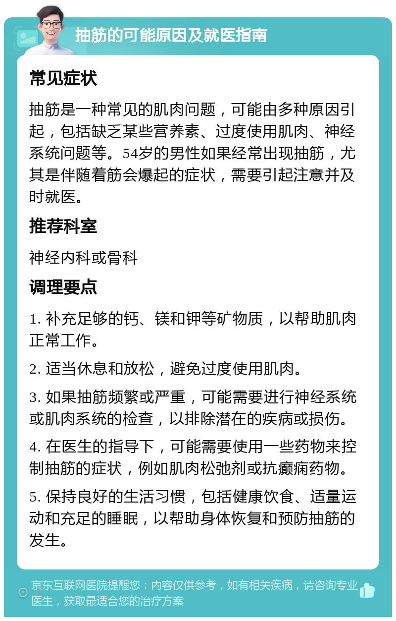 抽筋的可能原因及就医指南 常见症状 抽筋是一种常见的肌肉问题，可能由多种原因引起，包括缺乏某些营养素、过度使用肌肉、神经系统问题等。54岁的男性如果经常出现抽筋，尤其是伴随着筋会爆起的症状，需要引起注意并及时就医。 推荐科室 神经内科或骨科 调理要点 1. 补充足够的钙、镁和钾等矿物质，以帮助肌肉正常工作。 2. 适当休息和放松，避免过度使用肌肉。 3. 如果抽筋频繁或严重，可能需要进行神经系统或肌肉系统的检查，以排除潜在的疾病或损伤。 4. 在医生的指导下，可能需要使用一些药物来控制抽筋的症状，例如肌肉松弛剂或抗癫痫药物。 5. 保持良好的生活习惯，包括健康饮食、适量运动和充足的睡眠，以帮助身体恢复和预防抽筋的发生。