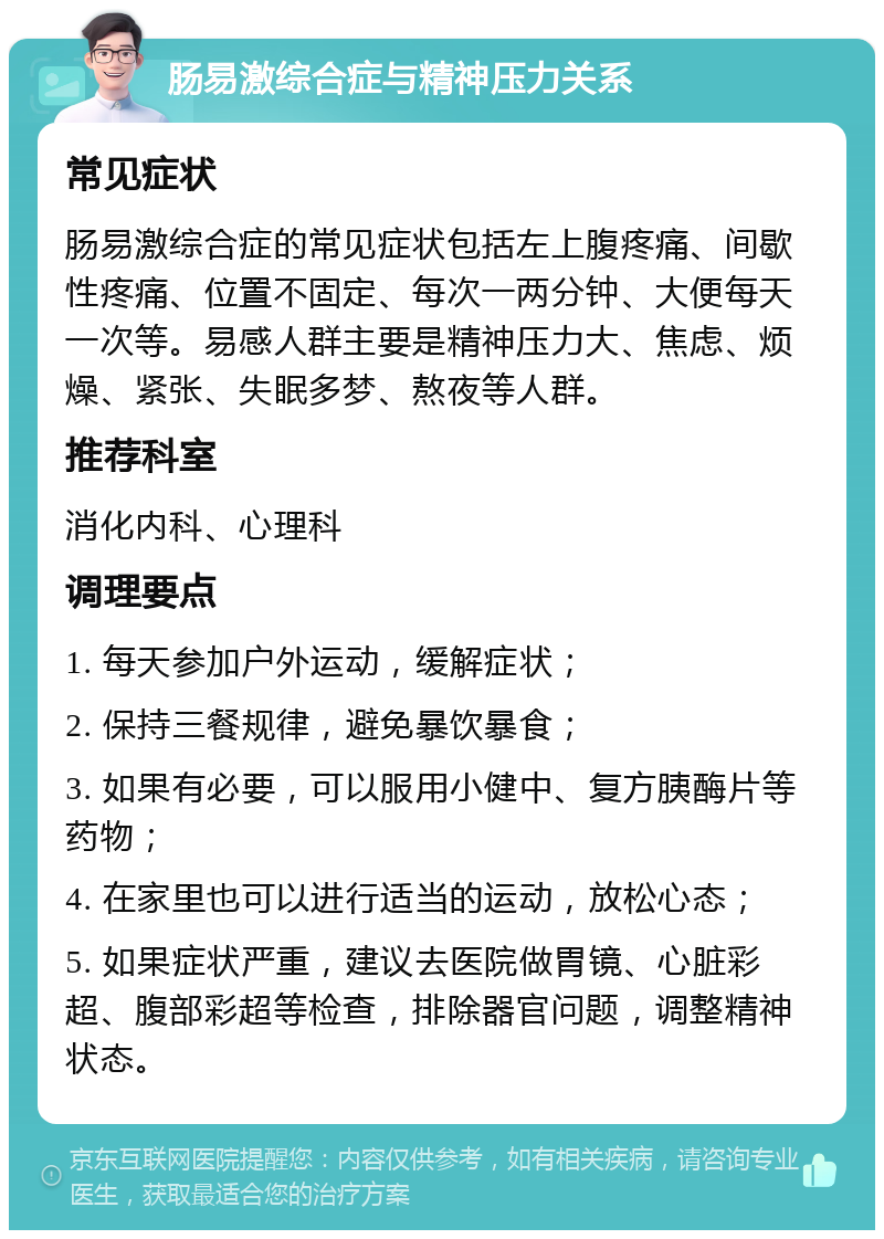 肠易激综合症与精神压力关系 常见症状 肠易激综合症的常见症状包括左上腹疼痛、间歇性疼痛、位置不固定、每次一两分钟、大便每天一次等。易感人群主要是精神压力大、焦虑、烦燥、紧张、失眠多梦、熬夜等人群。 推荐科室 消化内科、心理科 调理要点 1. 每天参加户外运动，缓解症状； 2. 保持三餐规律，避免暴饮暴食； 3. 如果有必要，可以服用小健中、复方胰酶片等药物； 4. 在家里也可以进行适当的运动，放松心态； 5. 如果症状严重，建议去医院做胃镜、心脏彩超、腹部彩超等检查，排除器官问题，调整精神状态。