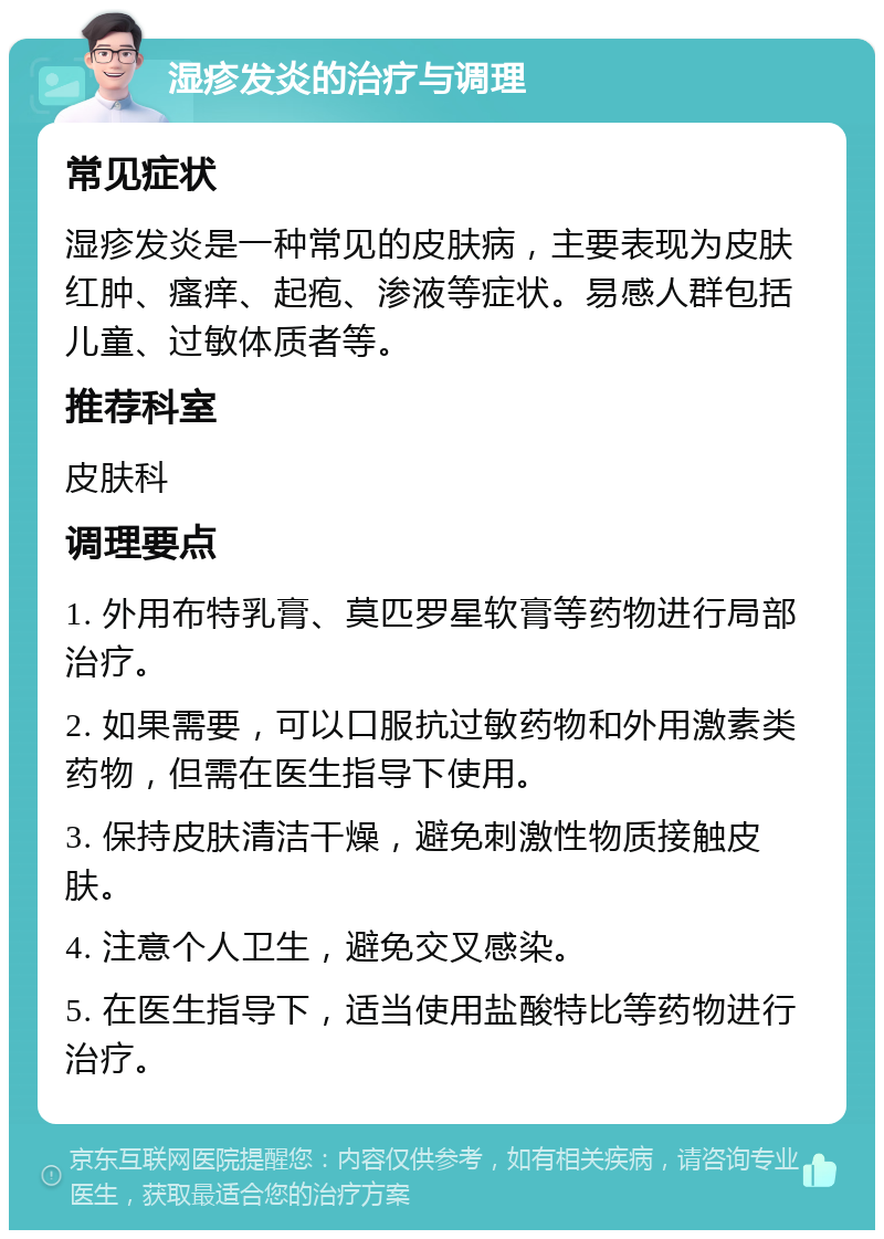 湿疹发炎的治疗与调理 常见症状 湿疹发炎是一种常见的皮肤病，主要表现为皮肤红肿、瘙痒、起疱、渗液等症状。易感人群包括儿童、过敏体质者等。 推荐科室 皮肤科 调理要点 1. 外用布特乳膏、莫匹罗星软膏等药物进行局部治疗。 2. 如果需要，可以口服抗过敏药物和外用激素类药物，但需在医生指导下使用。 3. 保持皮肤清洁干燥，避免刺激性物质接触皮肤。 4. 注意个人卫生，避免交叉感染。 5. 在医生指导下，适当使用盐酸特比等药物进行治疗。