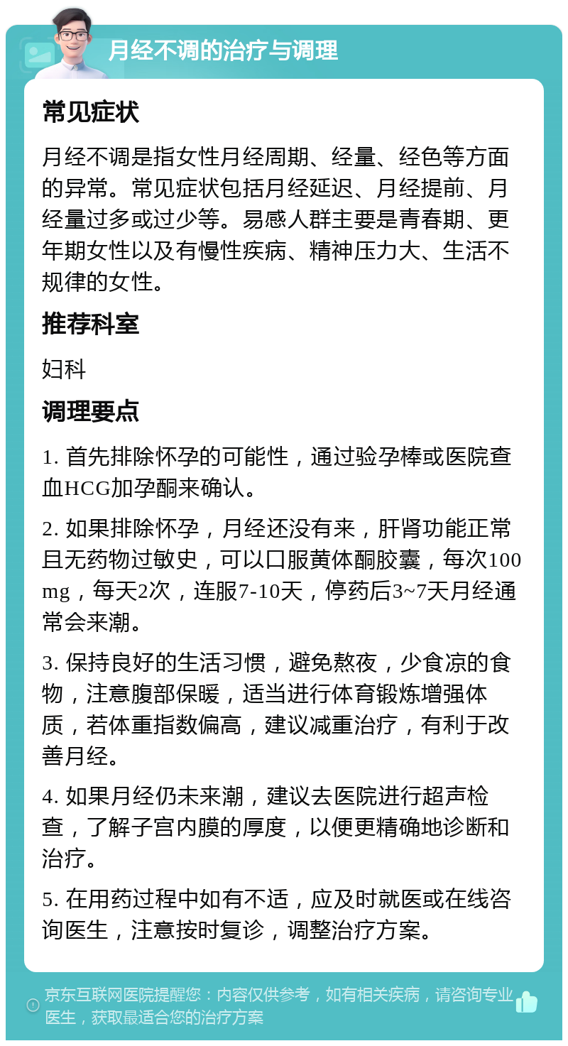 月经不调的治疗与调理 常见症状 月经不调是指女性月经周期、经量、经色等方面的异常。常见症状包括月经延迟、月经提前、月经量过多或过少等。易感人群主要是青春期、更年期女性以及有慢性疾病、精神压力大、生活不规律的女性。 推荐科室 妇科 调理要点 1. 首先排除怀孕的可能性，通过验孕棒或医院查血HCG加孕酮来确认。 2. 如果排除怀孕，月经还没有来，肝肾功能正常且无药物过敏史，可以口服黄体酮胶囊，每次100mg，每天2次，连服7-10天，停药后3~7天月经通常会来潮。 3. 保持良好的生活习惯，避免熬夜，少食凉的食物，注意腹部保暖，适当进行体育锻炼增强体质，若体重指数偏高，建议减重治疗，有利于改善月经。 4. 如果月经仍未来潮，建议去医院进行超声检查，了解子宫内膜的厚度，以便更精确地诊断和治疗。 5. 在用药过程中如有不适，应及时就医或在线咨询医生，注意按时复诊，调整治疗方案。