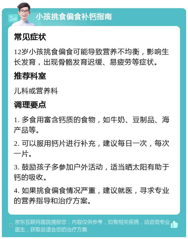 小孩挑食偏食补钙指南 常见症状 12岁小孩挑食偏食可能导致营养不均衡，影响生长发育，出现骨骼发育迟缓、易疲劳等症状。 推荐科室 儿科或营养科 调理要点 1. 多食用富含钙质的食物，如牛奶、豆制品、海产品等。 2. 可以服用钙片进行补充，建议每日一次，每次一片。 3. 鼓励孩子多参加户外活动，适当晒太阳有助于钙的吸收。 4. 如果挑食偏食情况严重，建议就医，寻求专业的营养指导和治疗方案。