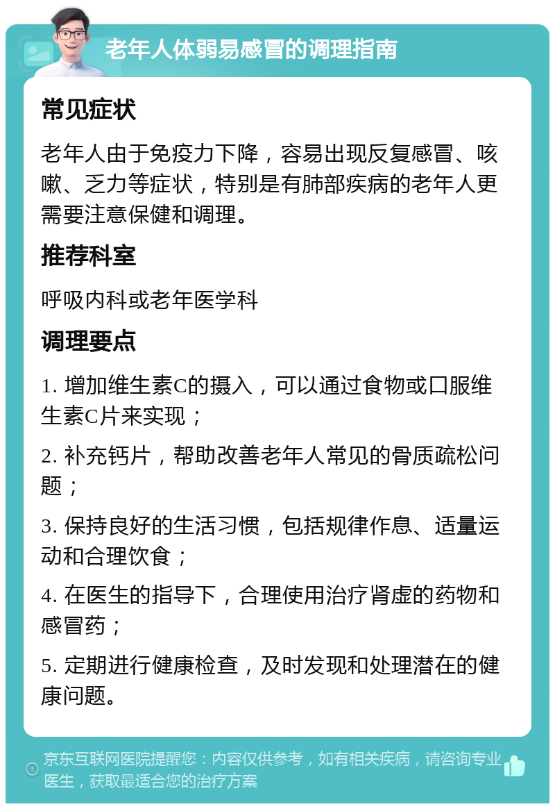 老年人体弱易感冒的调理指南 常见症状 老年人由于免疫力下降，容易出现反复感冒、咳嗽、乏力等症状，特别是有肺部疾病的老年人更需要注意保健和调理。 推荐科室 呼吸内科或老年医学科 调理要点 1. 增加维生素C的摄入，可以通过食物或口服维生素C片来实现； 2. 补充钙片，帮助改善老年人常见的骨质疏松问题； 3. 保持良好的生活习惯，包括规律作息、适量运动和合理饮食； 4. 在医生的指导下，合理使用治疗肾虚的药物和感冒药； 5. 定期进行健康检查，及时发现和处理潜在的健康问题。