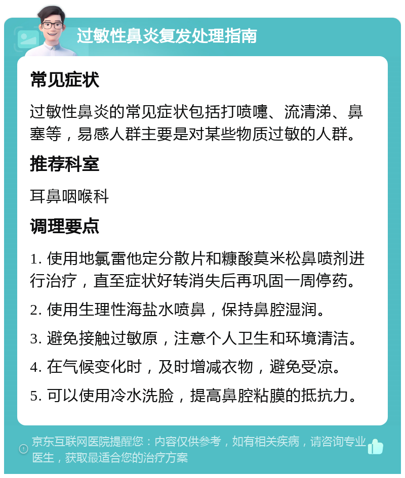 过敏性鼻炎复发处理指南 常见症状 过敏性鼻炎的常见症状包括打喷嚏、流清涕、鼻塞等，易感人群主要是对某些物质过敏的人群。 推荐科室 耳鼻咽喉科 调理要点 1. 使用地氯雷他定分散片和糠酸莫米松鼻喷剂进行治疗，直至症状好转消失后再巩固一周停药。 2. 使用生理性海盐水喷鼻，保持鼻腔湿润。 3. 避免接触过敏原，注意个人卫生和环境清洁。 4. 在气候变化时，及时增减衣物，避免受凉。 5. 可以使用冷水洗脸，提高鼻腔粘膜的抵抗力。