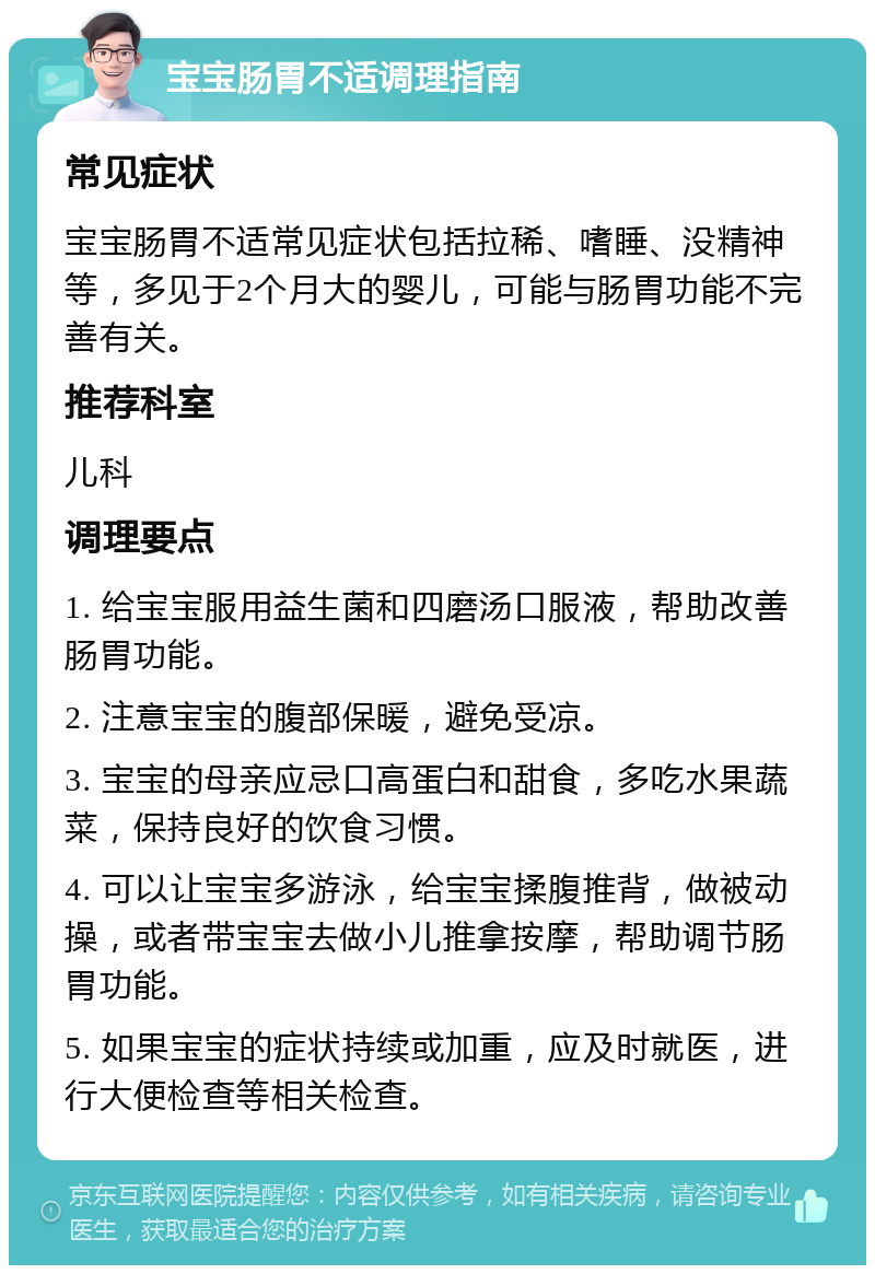 宝宝肠胃不适调理指南 常见症状 宝宝肠胃不适常见症状包括拉稀、嗜睡、没精神等，多见于2个月大的婴儿，可能与肠胃功能不完善有关。 推荐科室 儿科 调理要点 1. 给宝宝服用益生菌和四磨汤口服液，帮助改善肠胃功能。 2. 注意宝宝的腹部保暖，避免受凉。 3. 宝宝的母亲应忌口高蛋白和甜食，多吃水果蔬菜，保持良好的饮食习惯。 4. 可以让宝宝多游泳，给宝宝揉腹推背，做被动操，或者带宝宝去做小儿推拿按摩，帮助调节肠胃功能。 5. 如果宝宝的症状持续或加重，应及时就医，进行大便检查等相关检查。