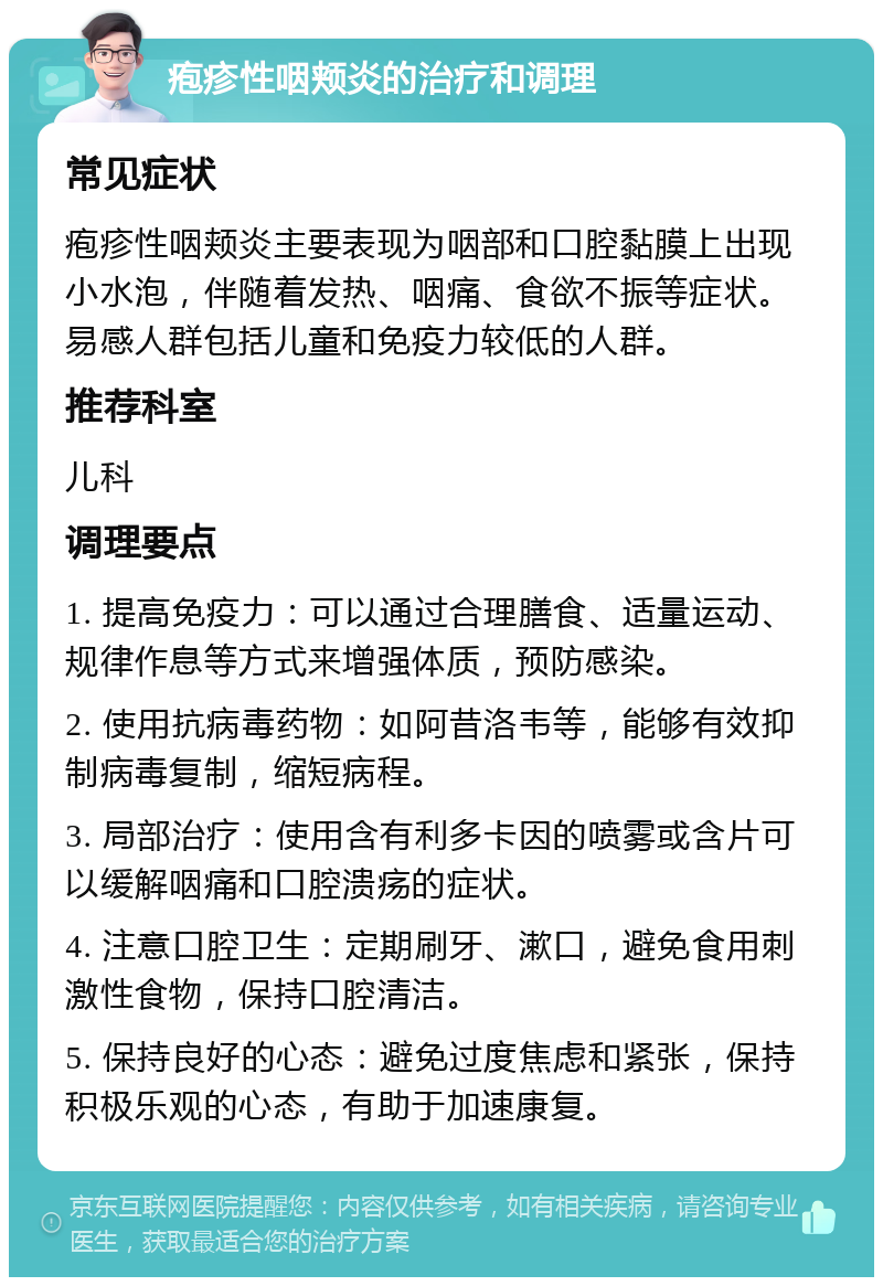 疱疹性咽颊炎的治疗和调理 常见症状 疱疹性咽颊炎主要表现为咽部和口腔黏膜上出现小水泡，伴随着发热、咽痛、食欲不振等症状。易感人群包括儿童和免疫力较低的人群。 推荐科室 儿科 调理要点 1. 提高免疫力：可以通过合理膳食、适量运动、规律作息等方式来增强体质，预防感染。 2. 使用抗病毒药物：如阿昔洛韦等，能够有效抑制病毒复制，缩短病程。 3. 局部治疗：使用含有利多卡因的喷雾或含片可以缓解咽痛和口腔溃疡的症状。 4. 注意口腔卫生：定期刷牙、漱口，避免食用刺激性食物，保持口腔清洁。 5. 保持良好的心态：避免过度焦虑和紧张，保持积极乐观的心态，有助于加速康复。