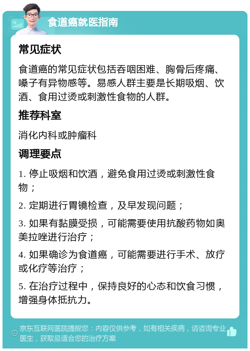 食道癌就医指南 常见症状 食道癌的常见症状包括吞咽困难、胸骨后疼痛、嗓子有异物感等。易感人群主要是长期吸烟、饮酒、食用过烫或刺激性食物的人群。 推荐科室 消化内科或肿瘤科 调理要点 1. 停止吸烟和饮酒，避免食用过烫或刺激性食物； 2. 定期进行胃镜检查，及早发现问题； 3. 如果有黏膜受损，可能需要使用抗酸药物如奥美拉唑进行治疗； 4. 如果确诊为食道癌，可能需要进行手术、放疗或化疗等治疗； 5. 在治疗过程中，保持良好的心态和饮食习惯，增强身体抵抗力。