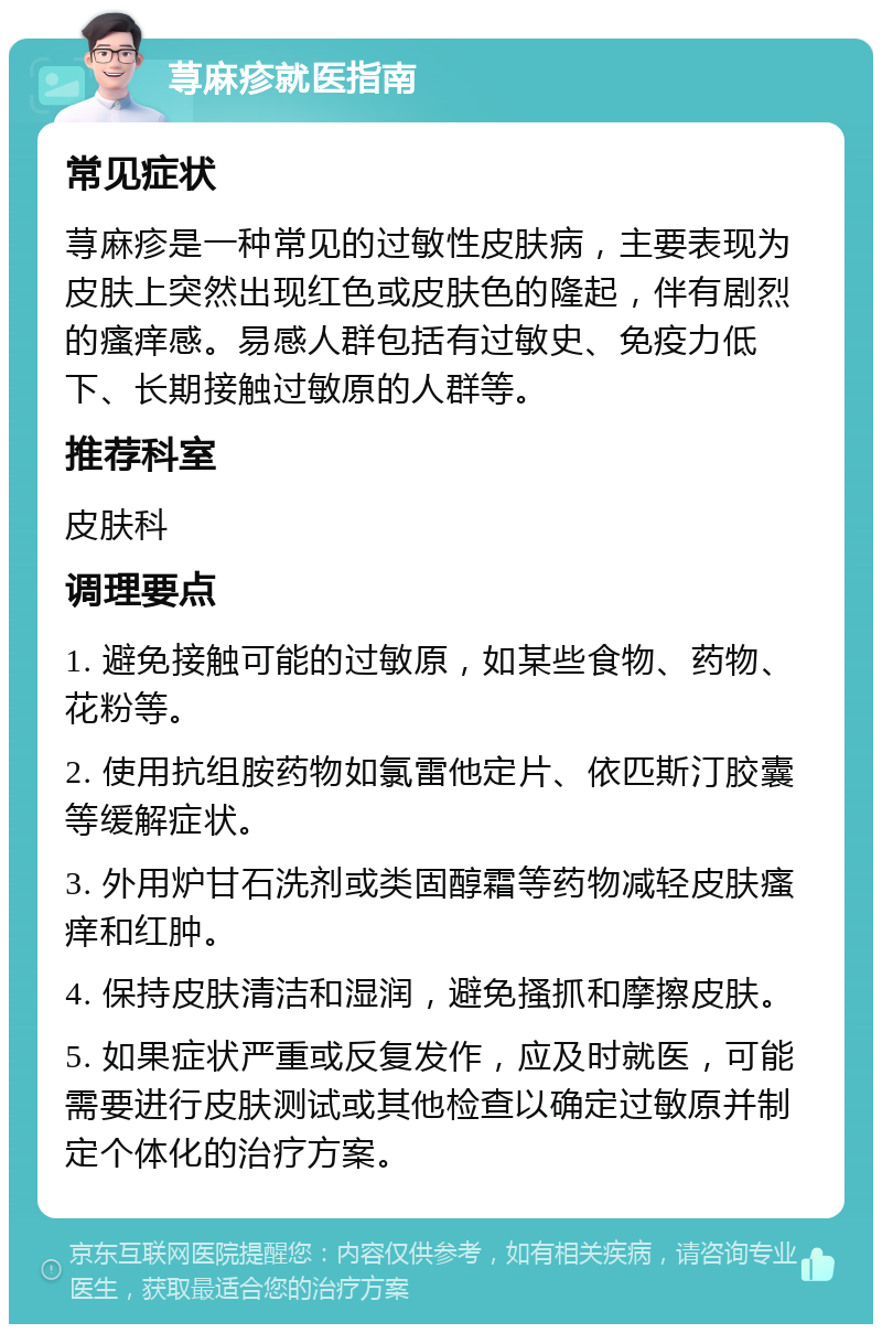 荨麻疹就医指南 常见症状 荨麻疹是一种常见的过敏性皮肤病，主要表现为皮肤上突然出现红色或皮肤色的隆起，伴有剧烈的瘙痒感。易感人群包括有过敏史、免疫力低下、长期接触过敏原的人群等。 推荐科室 皮肤科 调理要点 1. 避免接触可能的过敏原，如某些食物、药物、花粉等。 2. 使用抗组胺药物如氯雷他定片、依匹斯汀胶囊等缓解症状。 3. 外用炉甘石洗剂或类固醇霜等药物减轻皮肤瘙痒和红肿。 4. 保持皮肤清洁和湿润，避免搔抓和摩擦皮肤。 5. 如果症状严重或反复发作，应及时就医，可能需要进行皮肤测试或其他检查以确定过敏原并制定个体化的治疗方案。