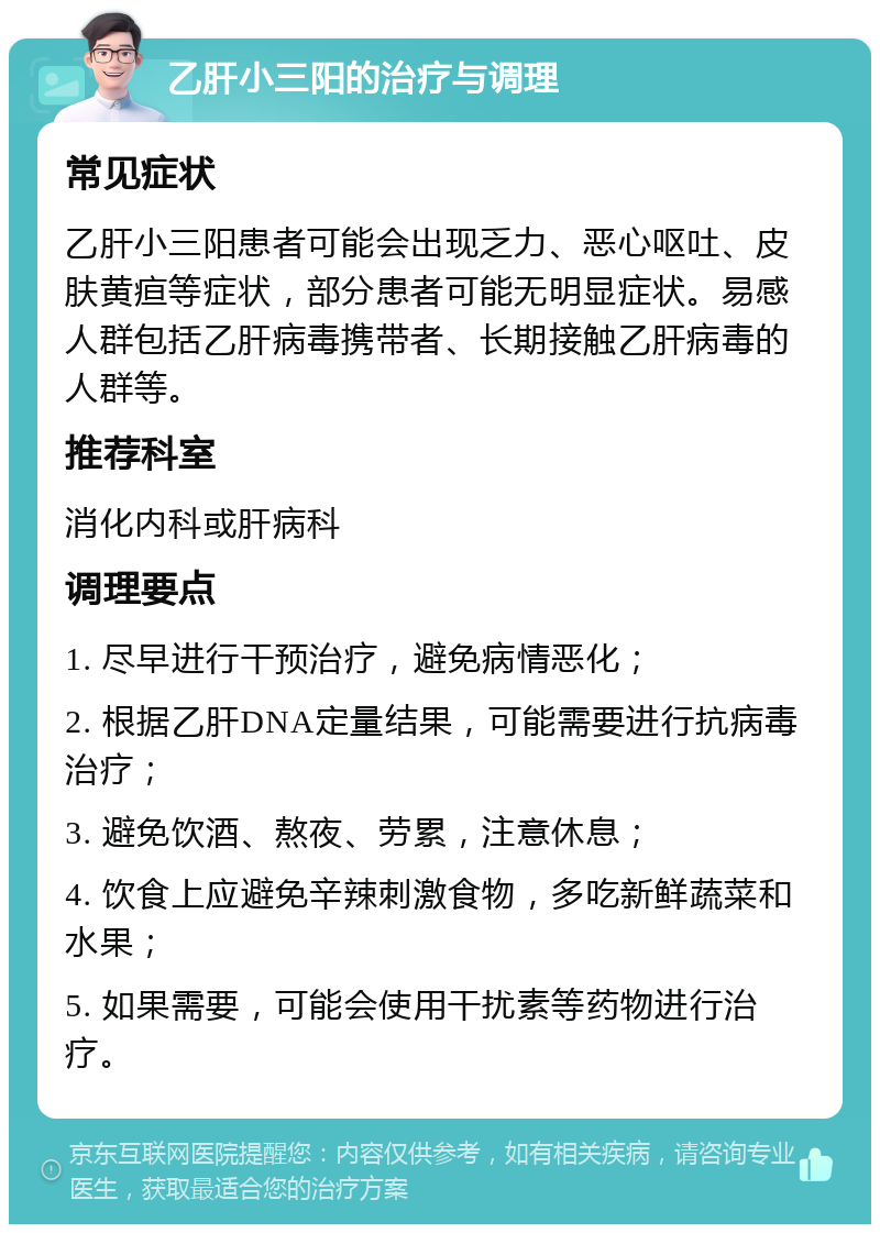 乙肝小三阳的治疗与调理 常见症状 乙肝小三阳患者可能会出现乏力、恶心呕吐、皮肤黄疸等症状，部分患者可能无明显症状。易感人群包括乙肝病毒携带者、长期接触乙肝病毒的人群等。 推荐科室 消化内科或肝病科 调理要点 1. 尽早进行干预治疗，避免病情恶化； 2. 根据乙肝DNA定量结果，可能需要进行抗病毒治疗； 3. 避免饮酒、熬夜、劳累，注意休息； 4. 饮食上应避免辛辣刺激食物，多吃新鲜蔬菜和水果； 5. 如果需要，可能会使用干扰素等药物进行治疗。