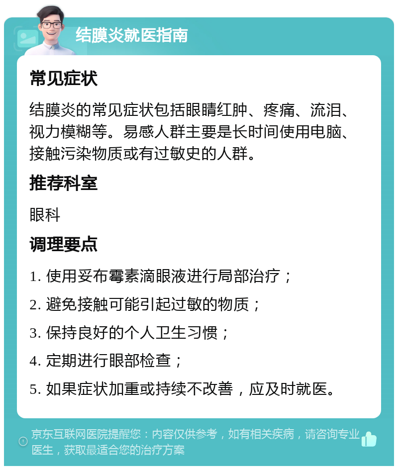 结膜炎就医指南 常见症状 结膜炎的常见症状包括眼睛红肿、疼痛、流泪、视力模糊等。易感人群主要是长时间使用电脑、接触污染物质或有过敏史的人群。 推荐科室 眼科 调理要点 1. 使用妥布霉素滴眼液进行局部治疗； 2. 避免接触可能引起过敏的物质； 3. 保持良好的个人卫生习惯； 4. 定期进行眼部检查； 5. 如果症状加重或持续不改善，应及时就医。