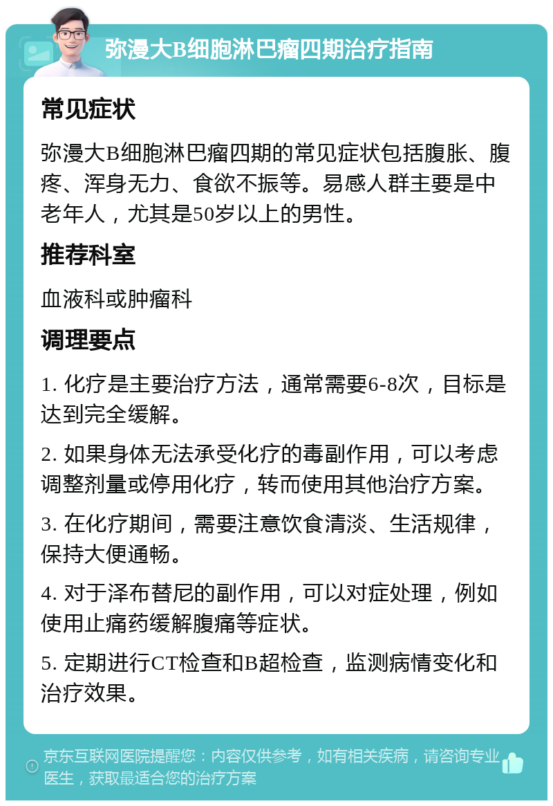 弥漫大B细胞淋巴瘤四期治疗指南 常见症状 弥漫大B细胞淋巴瘤四期的常见症状包括腹胀、腹疼、浑身无力、食欲不振等。易感人群主要是中老年人，尤其是50岁以上的男性。 推荐科室 血液科或肿瘤科 调理要点 1. 化疗是主要治疗方法，通常需要6-8次，目标是达到完全缓解。 2. 如果身体无法承受化疗的毒副作用，可以考虑调整剂量或停用化疗，转而使用其他治疗方案。 3. 在化疗期间，需要注意饮食清淡、生活规律，保持大便通畅。 4. 对于泽布替尼的副作用，可以对症处理，例如使用止痛药缓解腹痛等症状。 5. 定期进行CT检查和B超检查，监测病情变化和治疗效果。