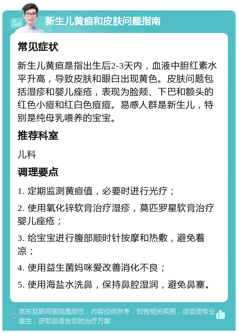 新生儿黄疸和皮肤问题指南 常见症状 新生儿黄疸是指出生后2-3天内，血液中胆红素水平升高，导致皮肤和眼白出现黄色。皮肤问题包括湿疹和婴儿痤疮，表现为脸颊、下巴和额头的红色小痘和红白色痘痘。易感人群是新生儿，特别是纯母乳喂养的宝宝。 推荐科室 儿科 调理要点 1. 定期监测黄疸值，必要时进行光疗； 2. 使用氧化锌软膏治疗湿疹，莫匹罗星软膏治疗婴儿痤疮； 3. 给宝宝进行腹部顺时针按摩和热敷，避免着凉； 4. 使用益生菌妈咪爱改善消化不良； 5. 使用海盐水洗鼻，保持鼻腔湿润，避免鼻塞。