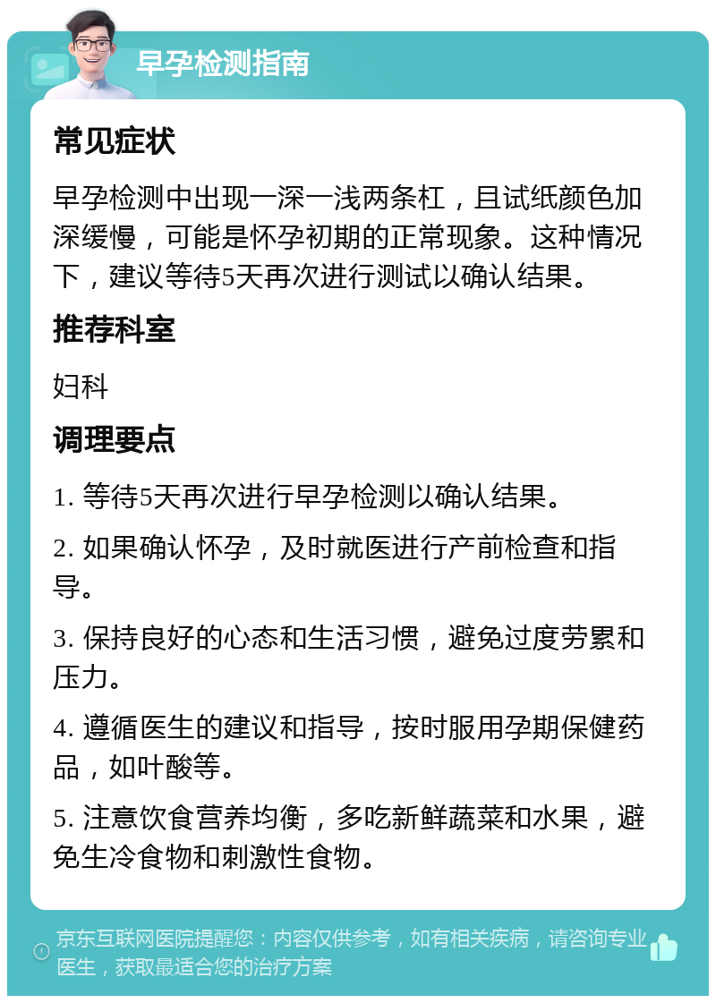 早孕检测指南 常见症状 早孕检测中出现一深一浅两条杠，且试纸颜色加深缓慢，可能是怀孕初期的正常现象。这种情况下，建议等待5天再次进行测试以确认结果。 推荐科室 妇科 调理要点 1. 等待5天再次进行早孕检测以确认结果。 2. 如果确认怀孕，及时就医进行产前检查和指导。 3. 保持良好的心态和生活习惯，避免过度劳累和压力。 4. 遵循医生的建议和指导，按时服用孕期保健药品，如叶酸等。 5. 注意饮食营养均衡，多吃新鲜蔬菜和水果，避免生冷食物和刺激性食物。